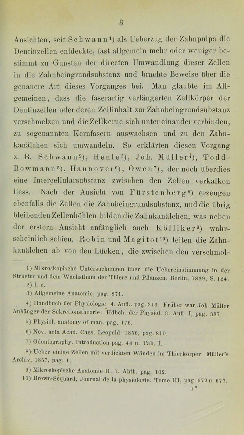 Ansichten, seit Schwann^) als Ueberzug’ der Zalinpulpa die Dentinzellen entdeckte, fast allgemein mehr oder weniger be- stimmt zu Gunsten der directen Umwandlung dieser Zellen in die Zahnbeingruudsubstanz und brachte Beweise über die genauere Art dieses Vorganges bei. Man glaubte im All- gemeinen, dass die faserartig verlängerten Zellkörper der Dentinzellen oder deren Zellinhalt zur Zalmbeingrundsuhstauz verschmelzen und die Zellkerne sich unter einander verbinden, zu sogenannten Kernfasern auswacbsen und zu den Zabii- kanälcbeu sich umwandeln. So erklärten diesen Vorgang z. B. Sch wann 2), HenleD» Job. MüllerD, Todd- Bowinann^), HaunoverC), OwenD, der noch überdies eine Intercellularsubstanz zwischen den Zellen verkalken Hess. Nach der Ansicht von F ü r s t e n b e r g s) erzeugen ebenfalls die Zellen die Zalmbeingrundsuhstauz, und die übrig bleibenden Zellenböblen bilden die Zabukanälcben, was neben der erstem Ansicht anfänglich auch Kölliker^) wahr- scheinlich schien. Bo bin und Magitot’O) leiten die Zahn- kanälchen ah von den Lücken, die zwischen den verschmol- 1) Mikroskopische Untersuchungen über die Uebereinstinmuing in der Structiir und dem Waclisthnni der Tliiere und Pflanzen. Berlin, 1839, S. 124. 2) 1. c. 3) Allgemeine Anatomie, pag. 871. 4) Handbuch der Physiologie. 4. Anfl., pag. 313. Früher war.,Joh. Müller Anhänger der Sekretionstheorie; ITdbch. der Physiol. 3. Aufl. I, pag. 387. .5) Physiol. anatomy of man, pag. 17G. 6) Nov. acta Acad. Caes. Leopold. 18.56, pag. 810. 7) Odontography. Introduction pag 44 u. Tab. I. 8) Ueber einige Zellen mit verdickten Wänden im Thierkörper. Müller’s Archiv, 1857, pag. l. 9) Mikroskopische Anatomie II. l. Abth. pag. 102. 10) Brown-Sequard, .Journal de la Physiologie. Tome III, pag. 672 u. 677. 1 *