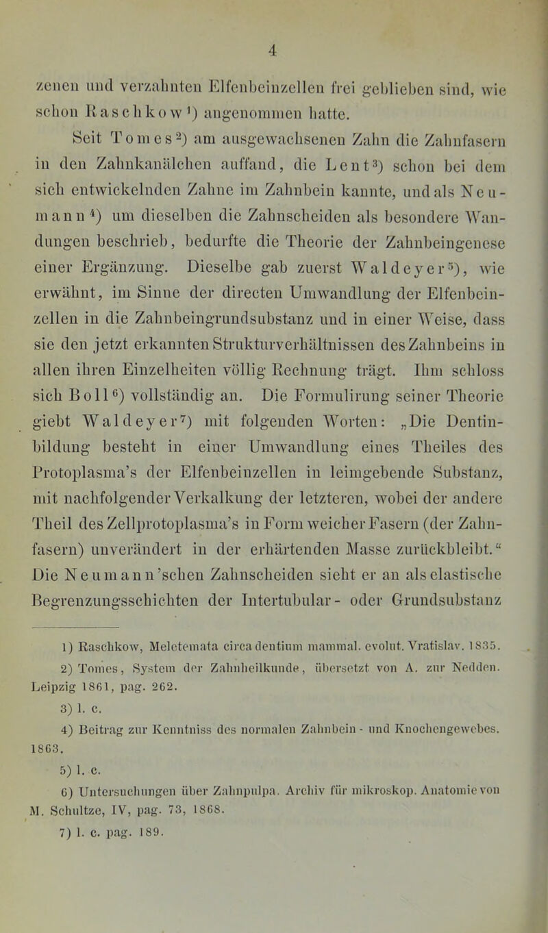 Zonen lind verznlmten Elfcnljcinzellen frei gchlieben sind, wie schon Jvascliko w’) angcnoininen hatte. Seit T 0 in c s -) am ausgewacliseneii Zahn die Zalinfaseni in den Zalmkanälchen auffand, die Le nt 3) schon bei dem sich entwickelnden Zahne im Zahnbein kannte, und als Ncii- niann um dieselben die Zahnscheiden als besondere Wan- dungen beschrieb, bedurfte die Theorie der Zahnbeingenese einer Ergänzung. Dieselbe gab zuerst WaldeyerDj wie erwähnt, im Sinne der directen Umwandlung der Elfenbein- zellen in die Zahnbeingrundsubstanz und in einer Weise, dass sie den jetzt erkannten Strukturverhältnissen des Zahnbeins in allen ihren Einzelheiten völlig Eechnung trägt. Ihm schloss sich Bo in) vollständig an. Die Forniulirung seiner Theorie giebt Wald eye 1-7) mit folgenden Worten: „Die Dentin- bildung besteht in einer Umwandlung eines Theiles des Brotoplasina’s der Elfenbeinzellen in leimgebende Substanz, mit naclifolgender Verkalkung der letzteren, wobei der andere Theil des Zellprotoplasma’s in Form weicher Fasern (der Zahn- fasern) unverändert in der erhärtenden Masse zurückbleibt.“ Die Neumann’schen Zahnscheiden sieht er an als elastische Begrenzungsschicliten der Intertubular- oder Grundsubstanz 1) Raschkow, Melotemata circa dentium mammal. evolut. Vratislav. 18.3.'). 2) Tomes, S3'stem der Zalnilieilkunde, ükorsotzt von A. zur Neddcn. Leipzig 1861, pag. 262. 3) 1. c. 4) Beitrag zur Kenntniss des normalen Zahnbein - und Knocliengewcbes. 1863. 5) 1. c. G) Untersucluingen über Zahnpnlpa. Archiv für mikroskop. Anatomie von M. Schnitze, IV, pag. 73, 1868. 7) 1. c. pag. 189.