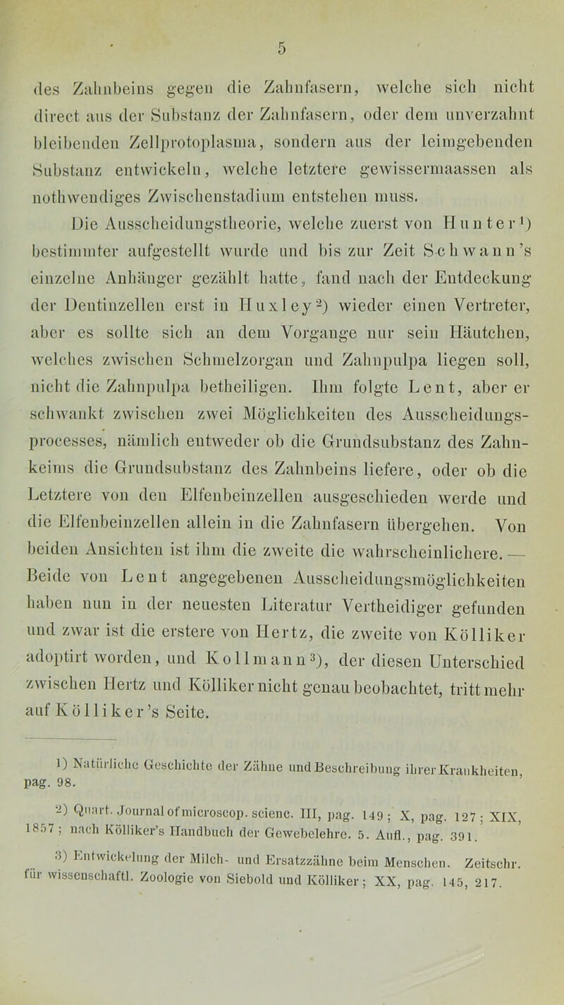 des Zahnbeins geg’en die Zahnlaseni, welche sich nicht direct ans der Snhstanz der Zahnfasern, oder dem nnverzahnt blcihenden Zellprotoplasina, sondern ans der leirngebenden »Substanz entwickeln, welche letztere gewisserniaassen als nothwendiges Zwischenstadiiiin entstehen muss. Die Ausscheiduiigstheorie, welche zuerst von Hunter') bestimmter aufgestellt wurde und bis zur Zeit Sch wann’s einzelne Anhänger gezählt hatte, fand nach der Entdeckung der Dentinzellen erst in Hiixley-) wieder einen Vertreter, aber es sollte sich an dem Vorgänge nur sein Häutchen, welches zwischen Schmelzorgan und Zahnpulpa liegen soll, nicht die Zahnpulpa betheiligen. Ihm folgte Lent, aber er schwankt zwischen zwei Möglichkeiten des Ausscheidungs- processes, nämlich entweder ob die Grundsubstanz des Zahn- keims die Grundsubstanz des Zahnbeins liefere, oder ob die Letztere von den Elfenbeinzellen ausgescliieden werde und die Elfenbeinzellen allein in die Zahnfasern übergehen. Von beiden Ansichten ist ihm die zweite die wahrscheinlichere. Beide von Lent angegebenen Ausscheidungsmöglicbkeiten haben nun in der neuesten Literatur Vertheidiger gefunden und zwar ist die erstere von Hertz, die zweite von Kolliker adoptirt worden, und K o 11 m a n n D, der diesen Unterscliiecl zwischen Hertz und Kölliker nicht genau beobachtet, tritt mehr auf Kölliker’s Seite. 1) Natiirliclie ücsdiiclite der Zähne und Beschreibuiig ihrer Krankheiten pag. 98. ’ iJ) Quart. Journalofnncroscop. scienc. III, pag. 149; X, pag. 127- XIX 18.57; nach Kölliker’s Handbuch der Gewebelehre. 5. Aiifl., pag. 391. 3) Kntwickcdnng der Milch- und Ersatzzähne beim Menschen. Zeitsehr. für wissenschaftl. Zoologie von ,Siebold und Kölliker; XX, pag. 145, 217.