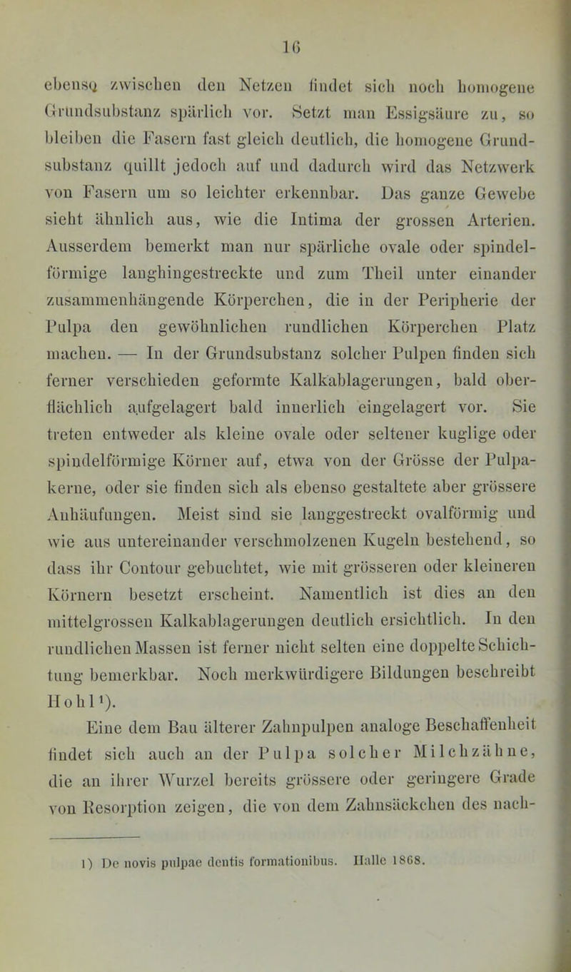 IG ebens(j zwischen den Netzen findet sich noch homogene (friindsuhstanz spürlicli vor. Setzt nnin Essigsäure zu, so hleihen die Fasern fast gleich deutlicli, die homogene Grund- suhstanz quillt jedoch auf und dadurch wird das Netzwerk von Fasern um so leichter erkennhar. Das ganze Gewehe sieht ähnlich aus, wie die Intima der grossen Arterien. Ausserdem bemerkt mau nur spärliche ovale oder spindel- förmige langhingestreckte und zum Theil unter einander zusammenhängende Körperchen, die in der Peripherie der Pulpa den gewöhnlichen rundlichen Körperchen Platz machen. — In der Grundsubstanz solcher Pulpen finden sich ferner verschieden geformte Kalkablageruugeu, bald ober- tiächlich aufgelagert bald innerlich eingelagert vor. Sie treten entweder als kleine ovale oder seltener kuglige oder spindelförmige Körner auf, etwa von der Grösse der Pulpa- kerne, oder sie finden sich als ebenso gestaltete aber grössere Anhäufungen. Meist sind sie langgestreckt ovalförmig und wie aus untereinander verschmolzenen Kugeln bestehend, so dass ihr Contour gebuchtet, wie mit grösseren oder kleineren Körnern besetzt erscheint. Namentlich ist dies an den mittelgrossen Kalkablagerungen deutlich ersichtlich. In den rundlichen Massen ist ferner nicht selten eine doppelte Schich- tung bemerkbar. Noch merkwürdigere Bildungen beschreibt Hohli). Eine dem Bau älterer Zahnpulpen analoge Beschaffenheit findet sich auch an der Pulpa solcher Mi Ich zäh ne, die an ilirer AVurzel bereits grössere oder geringere Grade von Resorption zeigen, die von dem Zahnsäckchen des nach-