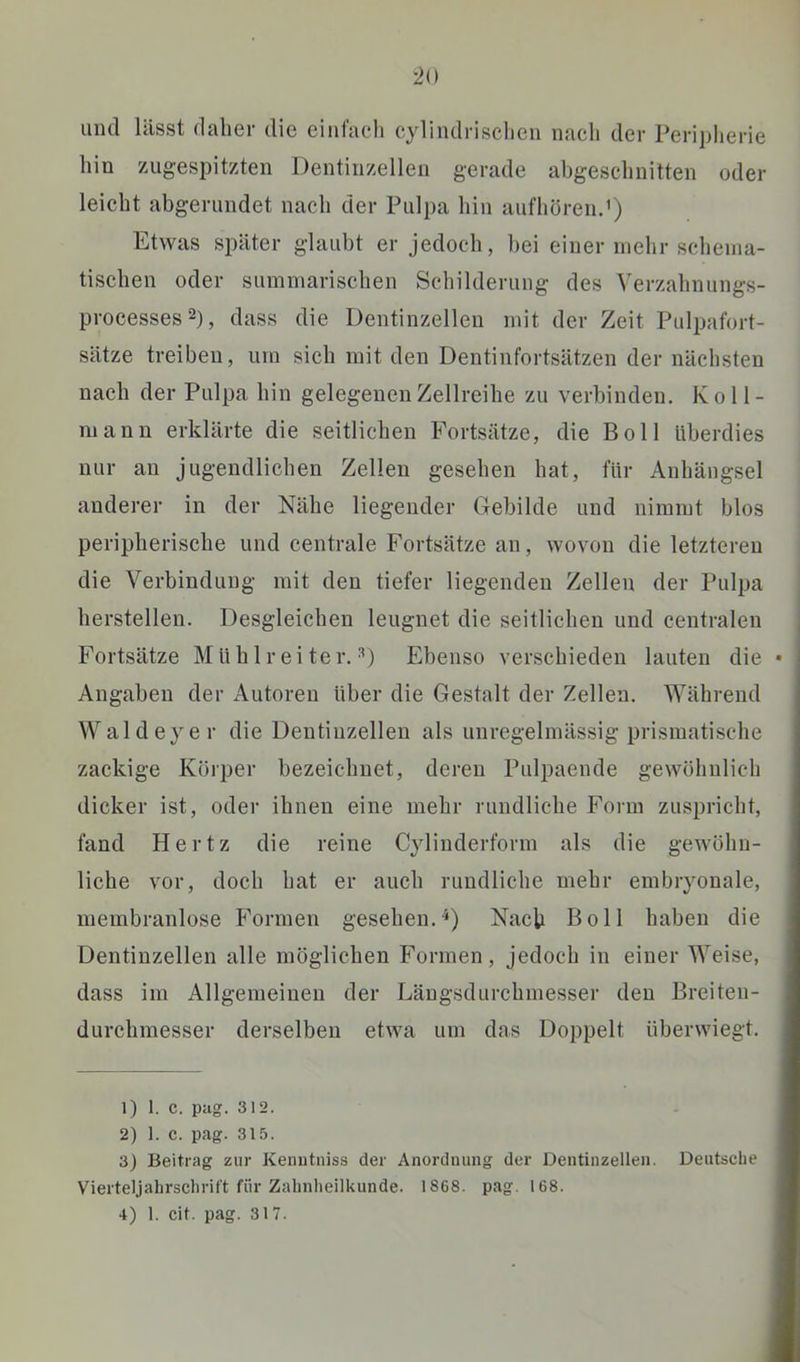 •2i) und hisst (lalier die eiiilacdi cylindrischen nach der Perijjlierie hin zug-espitzten Dentinzellen gerade abgeschnitten oder leicht abgerundet nach der Pulpa hin aufhörenJ) Etwas später glaubt er jedoch, bei einer mehr schenia- tischen oder summarischen Schilderung des Verzahnungs- processesD, dass die Dentinzellen mit der Zeit Pulpafort- sätze treiben, um sich mit den Dentinfortsätzen der nächsten nach der Pulpa hin gelegenen Zellreihe zu verbinden. K o 11 - mann erklärte die seitlichen Fortsätze, die Boll Überdies nur au jugendlichen Zellen gesehen hat, für Anhängsel anderer in der Nähe liegender Gebilde und nimmt blos peripherische und centrale Fortsätze an, wovon die letzteren die Verbindung mit den tiefer liegenden Zellen der Pulpa herstellen. Desgleichen leugnet die seitlichen und centralen Fortsätze Müblreiter. D Ebenso verschieden lauten die • Angaben der Autoren über die Gestalt der Zellen. Während Wald eye r die Deutiuzellen als unregelmässig prismatische zackige Körper bezeichnet, deren Pulpaende gewöhnlich dicker ist, oder ihnen eine mehr rundliche Form zuspricht, fand Hertz die reine Cylinderform als die gewöhn- liche vor, doch hat er auch rundliche mehr embryonale, membranlose Formen gesehen.^) Nach Boll haben die Dentinzellen alle möglichen Formen, jedoch in einer Weise, dass im Allgemeinen der Läugsdurchmesser den Breiten- durchmesser derselben etwa um das Doppelt überwiegt, i 1) 1. C. piig. 312. 2) 1. C. pag. 31.‘5. 3) Beitrag zur Kemitniss der Anordnung der Dentinzellen. Deutsche Vierteljahrschrift für Zalinheilkunde. 1868. pag. 168.