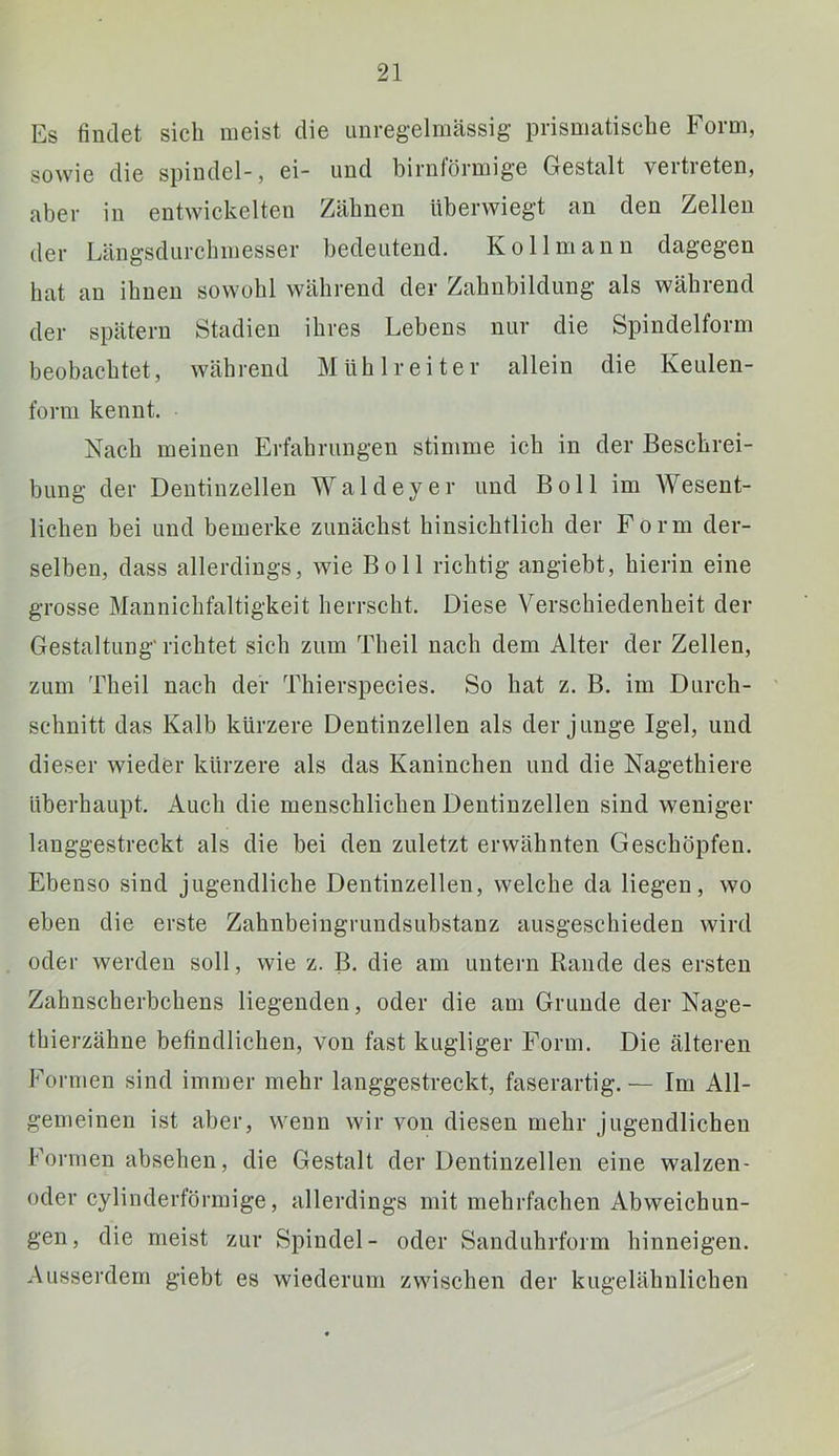 Es findet sich meist die unregelmässig prismatische Form, sowie die spindel-, ei- und bimförmige Gestalt vertieten, aber in entwickelten Zähnen überwiegt an den Zellen der Längsdurchmesser bedeutend. Kollmann dagegen hat an ihnen sowohl während der Zahnbildung als während der spätem Stadien ihres Lebens nur die Spindelform beobachtet, während Mühlreiter allein die Keulen- form kennt. Nach meinen Erfahrungen stimme ich in der Beschrei- bung der Dentinzellen Waldeyer und Boll im Wesent- lichen bei und bemerke zunächst hinsichtlich der Form der- selben, dass allerdings, wie Boll richtig angiebt, hierin eine grosse Mannichfaltigkeit herrscht. Diese Verschiedenheit der Gestaltung' richtet sich zum Theil nach dem Alter der Zellen, zum Theil nach der Thierspecies. So hat z. B. im Durch- schnitt das Kalb kürzere Dentinzellen als der junge Igel, und dieser wieder kürzere als das Kaninchen und die Nagethiere überhaupt. Auch die menschlichen Dentinzellen sind weniger langgestreckt als die bei den zuletzt erwähnten Geschöpfen. Ebenso sind jugendliche Dentinzellen, welche da liegen, wo eben die erste Zahnbeingrundsubstanz ausgeschieden wird oder werden soll, wie z. B. die am untern Rande des ersten Zahnscherbchens liegenden, oder die am Grunde der Nage- thierzähne befindlichen, von fast kugliger Form. Die älteren Formen sind immer mehr langgestreckt, faserartig.— Im All- gemeinen ist aber, wenn wir von diesen mehr jugendlichen Formen absehen, die Gestalt der Dentinzellen eine walzen- oder cylinderförmige, allerdings mit mehrfachen Abweichun- gen, die meist zur Spindel- oder Sanduhrform hinneigen. Ausserdem giebt es wiederum zwischen der kugelälmlichen
