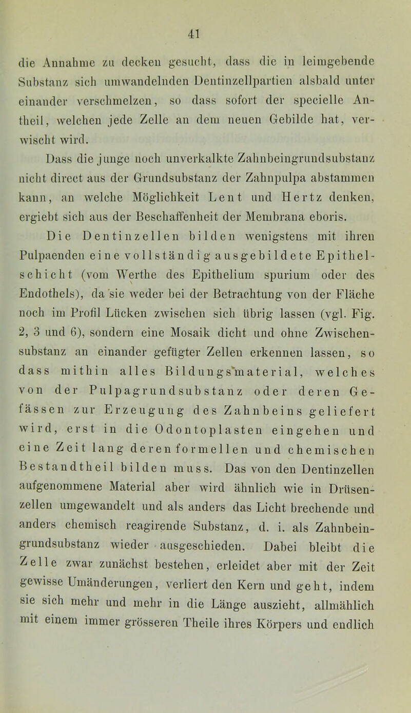 die Aunalinie zu decken ge.suclit, dass die in leimgebende Substanz sich umwandelnden Dentinzellpartien alsbald unter einander verschmelzen, so dass sofort der specielle An- theil, welchen jede Zelle an dem neuen Gebilde hat, ver- wischt wird. Dass die Junge noch unverkalkte Zahnbeingrundsubstanz nicht direct aus der Grundsubstanz der Zahnpulpa abstaminen kann, an welche Möglichkeit Lent und Hertz denken, ergiebt sich aus der Beschaffenheit der Membrana eboris. Die Dentin zellen bilden wenigstens mit ihren Pulpaenden eine vollständig aus gebildete Epithel- schicht (vom Werthe des Epithelium spurium oder des Endothels), da sie Aveder bei der Betrachtung von der Fläche noch im Profil Lücken zAvischen sich übrig lassen (vgl. Fig. 2, 3 und 6), sondern eine Mosaik dicht und ohne Zwischen- substanz an einander gefügter Zellen erkennen lassen, so dass mithin alles Bildungs'material, welches von der Pulpagrundsubstanz oder dei-en Ge- fässen zur Erzeugung des Zahnbeins geliefert wird, erst in die Odontoplasten eingehen und eine Zeit lang deren formellen und chemischen Bestandtheil bilden muss. Das von den Dentinzellen aufgenommene Material aber wird ähnlich wie in Drüsen- zellen umgewandelt und als anders das Licht brechende und andeis chemisch reagirende Substanz, d. i. als Zahnbeiu- grundsubstanz wieder • ausgeschieden. Dabei bleibt die Zelle zAvar zunächst bestehen, erleidet aber mit der Zeit gewisse Umänderungen, verliert den Kern und geht, indem sie sich mehr und mehr in die Länge auszieht, allmählich mit einem immer grösseren Theile ihres Körpers und endlich