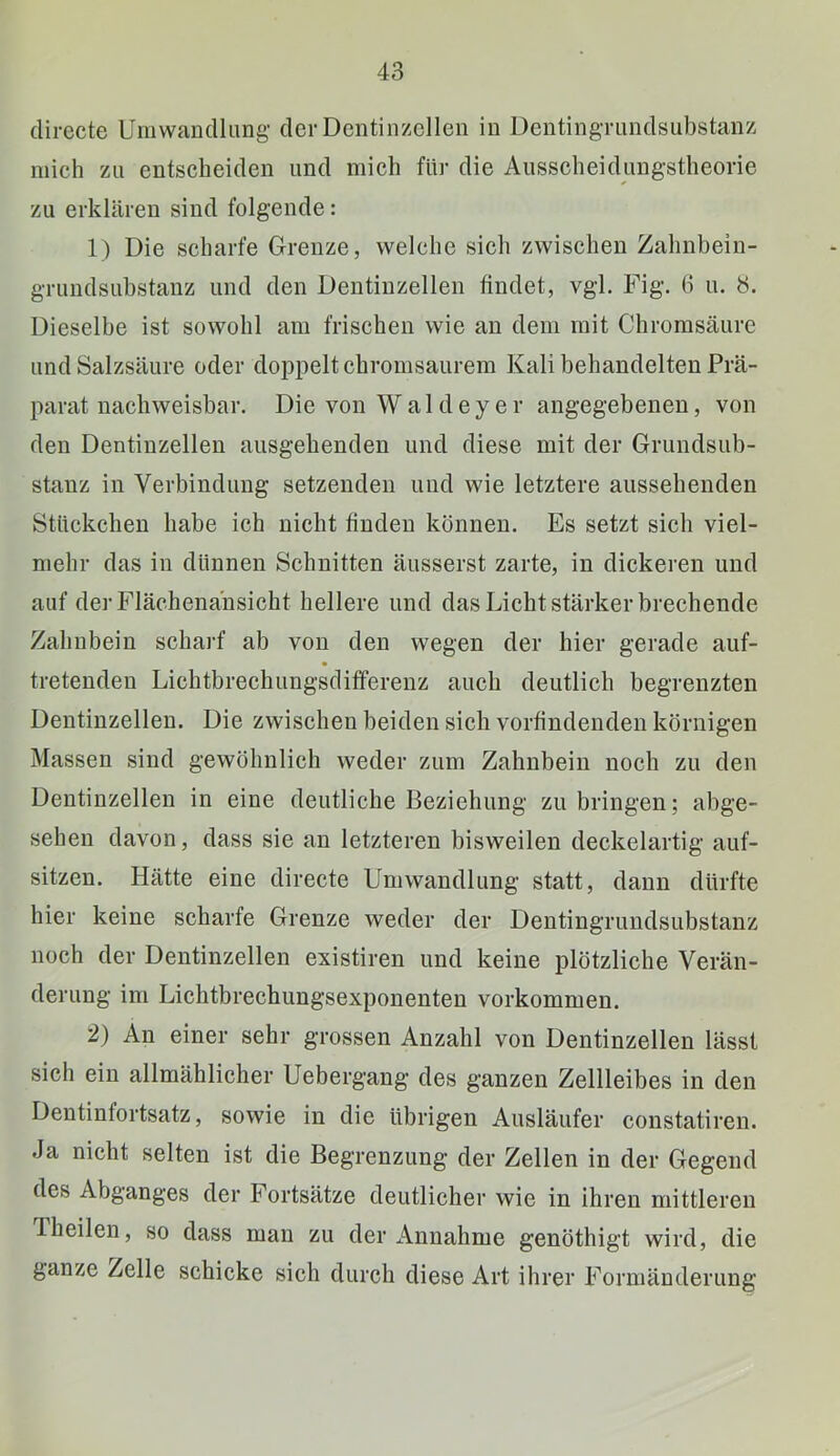directe Umwandlimg' der Dentinzellen in DentingTiindsubstanz mich zu entscheiden und mich für die Ausscheidungstheorie zu erklären sind folgende: 1) Die scharfe Grenze, welche sieh zwischen Zahnhein- grundsuhstanz und den Dentinzellen findet, vgl. Fig. 6 u. 8. Dieselbe ist sowohl am frischen wie an dem mit Chrorasäure und Salzsäure oder doppelt ehromsaurera Kali behandelten Prä- parat nachweisbar, Die von Wald eye r angegebenen, von den Dentinzellen ausgehenden und diese mit der Grundsub- stanz in Verbindung setzenden und wie letztere aussehenden Stückchen habe ich nicht finden können. Es setzt sich viel- mehr das in dünnen Schnitten äusserst zarte, in dickeren und auf der Flächenansicht hellere und das Licht stärker brechende Zahnbein scharf ab von den wegen der hier gerade auf- tretenden Lichtbrechungsdifferenz aueh deutlich begrenzten Dentinzellen. Die zwischen beiden sich vorfindenden körnigen Massen sind gewöhnlich weder zum Zahnbein noch zu den Dentinzellen in eine deutliche Beziehung zu bringen; abge- sehen davon, dass sie an letzteren bisweilen deckelartig auf- sitzen. Hätte eine directe Umwandlung statt, dann dürfte hier keine scharfe Grenze weder der Dentingrundsubstanz noch der Dentinzellen existiren und keine plötzliche Verän- derung im Lichtbrechungsexponenten verkommen. 2) An einer sehr grossen Anzahl von Dentinzellen lässt sich ein allmählicher Uebergang des ganzen Zellleibes in den Dentinfortsatz, sowie in die übrigen Ausläufer eonstatiren. Ja nicht selten ist die Begrenzung der Zellen in der Gegend des Abganges der Fortsätze deutlicher wie in ihren mittleren Theilen, so dass mau zu der iVnnahme genöthigt wird, die ganze Zelle schicke sich durch diese Art ihrer Formänderung