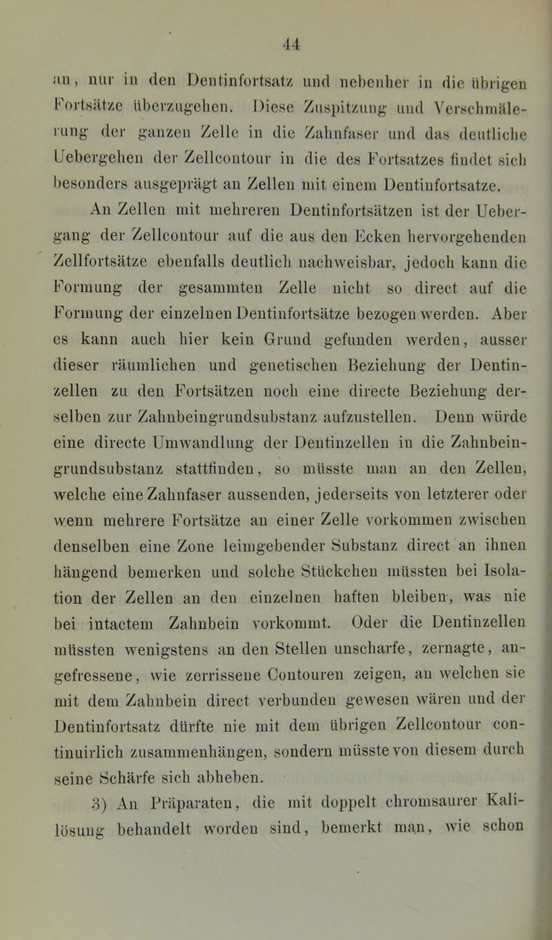an, nur in den Dentinfortsatz und nebenher in die übrigen Fortsätze überzugeben. Diese Zuspitzung und Verschmäle- rung der ganzen Zelle in die Zabnfaser und das deutliche Llebergelien der Zellcontour in die des Fortsatzes findet sich besonders ausgeprägt an Zellen mit einem Dentinfortsatze. An Zellen mit mehreren Dentinfortsätzen ist der Ueber- gang der Zellcontour auf die aus den Ecken hervorgebenden Zellfortsätze ebenfalls deutlich nachweisbar, jedoch kann die Formung der gesaminten Zelle nicht so direct auf die Formung der einzelnen Dentinfortsätze bezogen werden. Aber es kann auch hier kein Grund gefunden werden, ausser dieser räumlichen und genetischen Beziehung der Dentin- zellen zu den Fortsätzen noch eine di recte Beziehung der- selben zur Zahubeingrundsubstanz aufzustellen. Denn würde eine directe Umwandlung der Dentinzellen in die Zahnbein- grundsubstanz stattfinden, so müsste man an den Zellen, welche eine Zahnfaser aussenden, Jederseits von letzterer oder wenn mehrere Fortsätze an einer Zelle verkommen zwischen denselben eine Zone leimgebender Substanz direct an ihnen hängend bemerken und solche Stückchen müssten bei Isola- tion der Zellen an den einzelnen haften bleiben, was nie bei intactem Zahnbein vorkommt. Oder die Dentinzellen müssten wenigstens an den Stellen unscharfe, zernagte, an- gefressene , wie zerrissene Contouren zeigen, an welchen sie mit dem Zahnbein direct verbunden gewesen wären und der Dentinfortsatz dürfte nie mit dem übrigen Zellcontour con- tiuuirlich Zusammenhängen, sondern müsste von diesem durch seine Schärfe sich abheben. 3) An Präparaten, die mit doppelt chromsaurer Kali- lösung behandelt worden sind, bemerkt man, wie schon