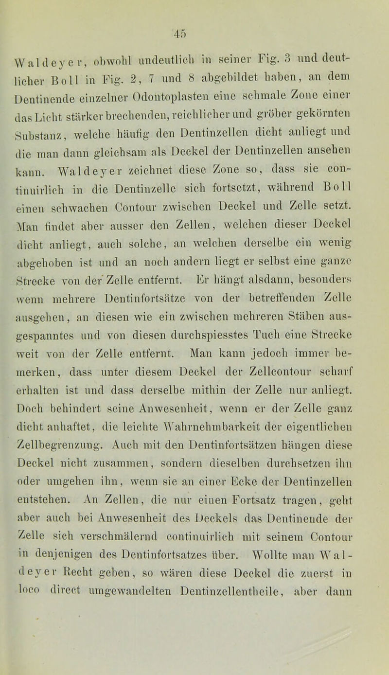 WaUIeyev, obwohl imdeutlicli in seiner Fig. B und deut- licher Boll in Fig. 2, 7 und 8 abgebildet haben, an dem Dentinende einzelner (bloiitoplasten eine schmale Zone einei das Licht stärker brechenden, reichlicher und gröber gekörnten Substanz, welche häutig den Dentinzellen dicht anliegt und die man dann gleichsam als Deckel der Dentinzellen ansehen kann. Waldeyer zeichnet diese Zone so, dass sie con- tinuirlich in die Dentinzelle sich fortsetzt, während Boll einen schwachen Contour zwischen Deckel und Zelle setzt. Man findet aber ausser den Zellen, welchen dieser Deckel dicht anliegt, auch solche, an welchen derselbe ein wenig tibgehoben ist und an noch andern liegt er selbst eine ganze Strecke von der'Zelle entfernt. Er hängt alsdann, besonders wenn mehrere Dentinfortsätze von der betreffenden Zelle ausgehen, an diesen wie ein zwischen mehreren Stäben aus- gespanntes und von diesen durchspiesstes Tuch eine Strecke weit von der Zelle entfernt. Man kann jedoch immer be- merken , dass unter diesem Deckel der Zellcontour scharf erhalten ist und dass derselbe mithin der Zelle nur anliegt. Doch behindert seine Anwesenheit, wenn er der Zelle ganz dicht anhaftet, die leiclite Wahrnehmbarkeit der eigentlichen Zellbegrenzung. Auch mit den Dentinfortsätzen hängen diese Deckel nicht zusammen, sondern dieselben durchsetzen ihn oder umgehen ihn, wenn sie an einer Ecke der Dentinzellen entstehen. An Zellen, die nur einen Fortsatz tragen, geht aber auch bei Anwesenheit des Deckels das Dentinende dei- Zelle sich verschmälernd continuirlich mit seinem Contour in denjenigen des Dentinfortsatzes über. Wollte man Wal- tleyer Recht geben, so wären diese Deckel die zuerst in loco direct umgewandelten Dentinzellentheile, aber dann