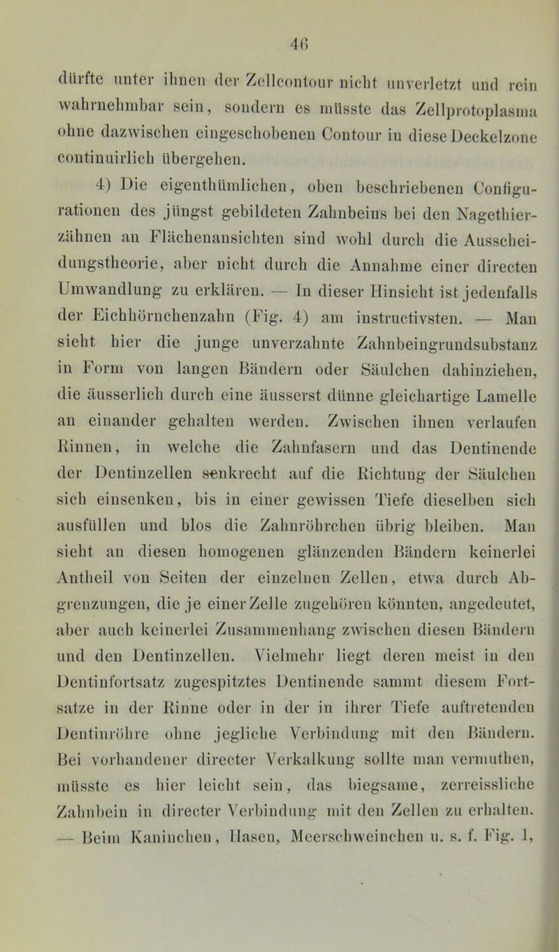 dürfte unter ihnen der /ellcontour nicht unverletzt und rein wahruehinhar sein, sondern es müsste das Zellprotoplasnia ohne dazwischen eingeschobenen Contour in diese Deckelzone continuirlich übergehen. 4) Die eigenthüinlichcn, oben beschriebenen Contigu- rationen des jüngst gebildeten Zahnbeins bei den Nagethier- zähnen au Flächeuansichten sind wohl durch die Ausschei- dungstheorie, aber nicht durch die Annahme einer directen Umwandlung zu erklären, — ln dieser Hinsicht ist jedenfalls der Eichhörnchenzahn (Fig. 4) am iustructivsten. — Mau sieht hier die junge unverzahnte Zahnbeingrundsubstanz in Form von langen Bändern oder Säulchen dahiuzieheu, die äusserlich durch eine äusserst dünne gleichartige Lamelle an einander gehalten werden. Zwischen ihnen verlaufen Rinnen, in welche die Zahnfasern und das Dentinende der Dentinzellen senkrecht auf die Richtuug der Säulcheu sich einsenken, bis in einer gewissen Tiefe dieselben sich ausfüllen und blos die Zahnröhrcheu übrig bleiben. Man sieht an diesen homogenen glänzenden Bändern keinerlei Antheil von Seiten der einzelnen Zellen, etwa durch Ab- grenzungen, die je einer Zelle zugehören könnten, angedeutet, aber auch keinerlei Zusammenliang zwischen diesen Bändern und den Dentinzellen. Vielmehr liegt deren meist in den Dentinfortsatz zugespitztes Dentinende sammt diesem Fort- sätze in der Rinne oder in der in ihrer Tiefe auftretendeu Dentinröhre ohne jegliche Verbindung mit den Bändern. Bei vorhandener directer Verkalkung sollte man vermuthen, müsste es hier leicht sein, das biegsame, zerreissliche Zahnbein in directer Verbindung mit den Zellen zu erhalten.
