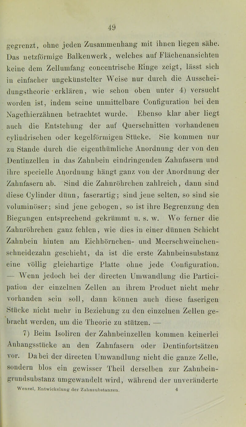 gegrenzt, ohne jeden Zusammenhang mit ihnen liegen sähe. Das netzförmige Balkenwerk, welches aut Flächenansichteu keine dem Zellumfang concentrische Ringe zeigt, lässt sich in einfacher ungekünstelter Weise nur durch die Ausschei- diiugstheorie-erklären, wie schon oben unter 4) versucht worden ist, indem seine unmittelbare Coutiguration bei den Nagethierzähnen betrachtet wurde. Ebenso klar aber liegt auch die Entstehung der auf Querschnitten vorhandenen cyliudrischeu oder kegelförmigen Stücke. Sie kommen nur zu Stande durch die eigeuthümliche Anordnung der von den Dentiuzellen in das Zahnbein eindriugeuden Zahnfasern und ihre specielle Anordnung hängt ganz von der Anordnung der Zahutäsern ab. Sind die Zahuröhrchen zahlreich, daun sind diese Cyliuder dünn, faserartig; sind jene selten, so sind sie voluminöser; sind jene gebogen, so ist ihre Begrenzung den Biegungen entsprechend gekrümmt u. s. w. Wo ferner die Zahnröhrchen ganz fehlen, wie dies in einer dünnen Schicht Zahnbein hinten am Eichhörnchen- und Meerschweiuchen- schneidezahn geschieht, da ist die erste Zahnbeinsubstauz eine völlig gleichartige Platte ohne jede Coutiguration. — Wenn jedoch bei der directeu Umwandlung die Partici- pation der einzelnen Zellen an ihrem Product nicht mehr vorhanden sein soll, daun können auch diese faserigen Stücke nicht mehr in Beziehung zu den einzelnen Zellen ge- bracht werden, um die Theorie zu stützen. — 7) Beim Isolireu der Zahnbeiuzelleu kommen keinerlei Anhangsstücke an den Zahnfaserii oder Dentinfortsätzen vor. Dabei der directen Umwandlung nicht die ganze Zelle, sondern blos ein gewisser Theil derselben zur Zahubeiu- grundsubstanz umgewandelt wird, während der unveränderte Wenzel, Entwickelung der Zalinaukatanzeu. 4