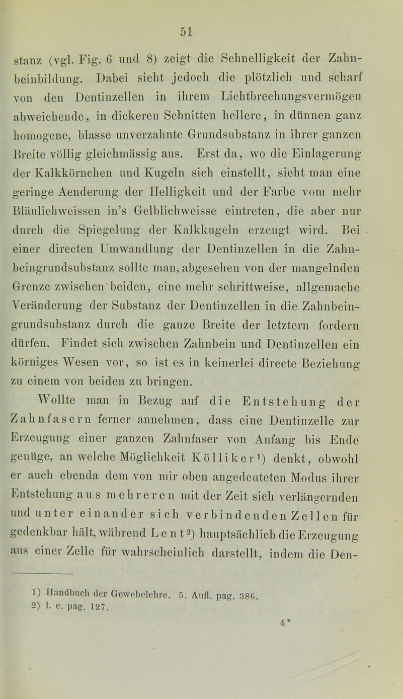 stanz (vgl. Fig. 6 mul 8) zeigt die Schnelligkeit cier Zahn- beinhildiing. Dabei siebt jedoch die plötzlich und scharf von den Dentinzellcn in ihrem Lichthrechungsvermögen abweichende, in dickeren Schnitten hellere, in dünnen ganz homogene, blasse unverzahnte Grundsuhstanz in ihrer ganzen Breite völlig gleichmässig aus. Erst da, wo die Einlagerung der Kalkkörnchen und Kugeln sich einstellt, sieht man eine geringe Aenderung der Helligkeit und der Farbe vom mehr Blänlichweissen in’s Gelhlichweisse eintreteu, die aber nur durch die Spiegelung der Kalkkugeln erzeugt wird. Bei einer directen Umwandlung der Dentinzellen in die Zahn- heingrundsuhstanz sollte man, abgesehen von der mangelnden Grenze zwischen'beiden, eine mehr schrittweise, allgemache Veränderung der Substanz der Dentinzellen in die Zahnhein- grundsuhstanz durch die ganze Breite der letztem fordern dürfen. Findet sich zwischen Zahnbein und Deutinzelleu ein körniges Wesen vor, so ist es in keinerlei directe Beziehung zu einem von beiden zu bringen. Wollte man in Bezug auf die Entstehung der Zahnfasern ferner annehmen, dass eine Dentinzelle zur Erzeugung einer ganzen Zahnfaser von Anfang bis Ende genüge, an welche Möglichkeit Köllikei-i) denkt, obwohl er auch ebenda dem von mir oben angedeuteten Modus ihrer Entstehung aus mehreren mit der Zeit sich verlängernden und u n t c 1 einander sich verbindenden Zellen für gedenkbar hält, während Lent^) hauptsächlich die Erzeugung aus einer Zelle für wahrscheinlich darstellt, indem die Den- 1) Il.mdbuch der Gewebolelire. 5. Aiifl. pa^. 380. 2) 1. c. pag. 127. 4*