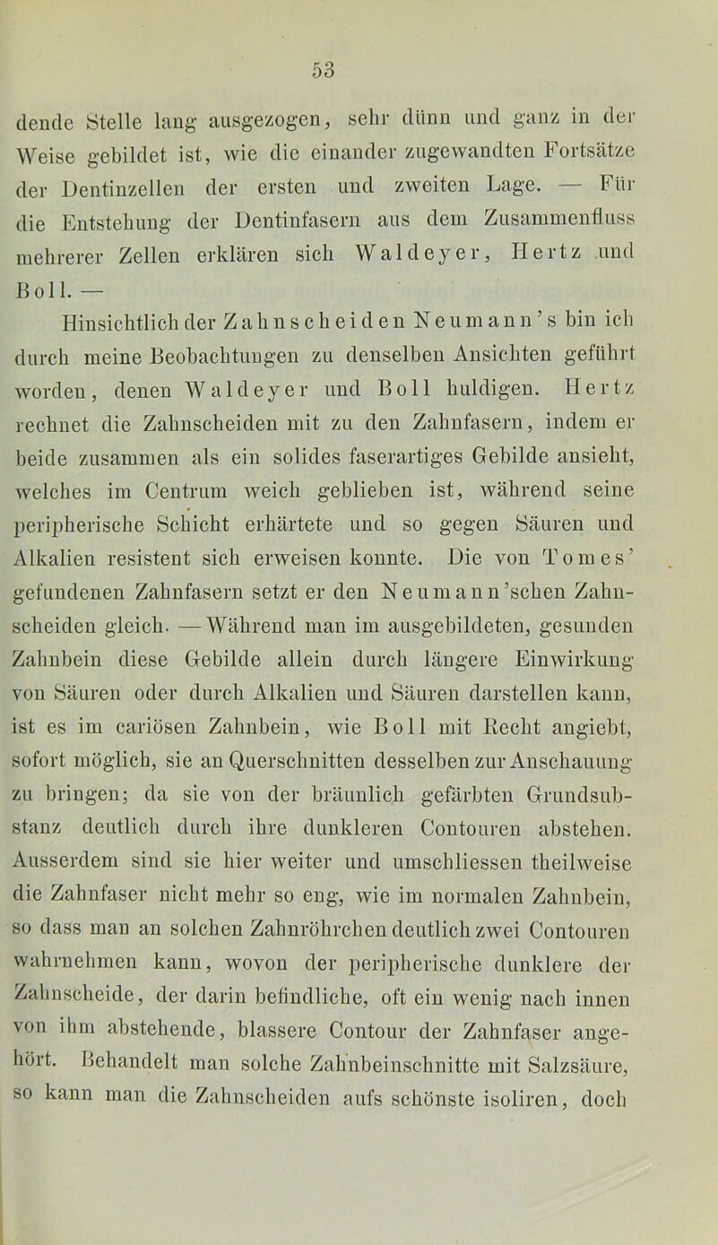 dende Stelle lang ausgezogen, sehr dünn und ganz in der Weise gebildet ist, wie die einander zugewandten bortsätze der Dentinzellen der ersten und zweiten Lage. — Für die Entstehung der Dentinfasern aus dem Zusammenfluss mehrerer Zellen erklären sich Waldeyer, Hertz und ßoll. — Hinsichtlich der Z a h n s c li e i d e n N e u m a n n ’ s bin ich durch meine Beobachtungen zu denselben Ansichten geführt worden, denen Waldeyer und Boll huldigen. Hertz rechnet die Zahnscheiden mit zu den Zahnfasern, indem er beide zusammen als ein solides faserartiges Gebilde ansieht, welches im Centrum weich geblieben ist, Avährend seine peripherische Schicht erhärtete und so gegen Säuren und Alkalien resistent sich erweisen konnte. Die von Tom es’ gefundenen Zahnfasern setzt er den Neumann’schen Zahn- scheiden gleich. —Während man im ausgebildeten, gesunden Zahnbein diese Gebilde allein durch längere Einwirkung von Säuren oder durch Alkalien und Säuren darstellen kann, ist es im cariösen Zahnbein, wie Boll mit Hecht angiebt, sofort möglich, sie an Querschnitten desselben zur Anschauung zu bringen; da sie von der bräunlich gefärbten Grundsub- stanz deutlich durch ihre dunkleren Contouren abstehen. Ausserdem sind sie hier weiter und umschliessen theilweise die Zahnfaser nicht mehr so eng, wie im normalen Zahnbein, so dass man an solchen Zahnröbrchen deutlich zwei Contouren wahrnehmen kann, wovon der peripherische dunklere der Zahnscheide, der darin befindliche, oft ein wenig nach innen von ihm abstehende, blässere Contour der Zahnfaser ange- hört. Behandelt man solche Zahnbeinschnitte mit Salzsäure, so kann man die Zahnscheiden aufs schönste isoliren, doch
