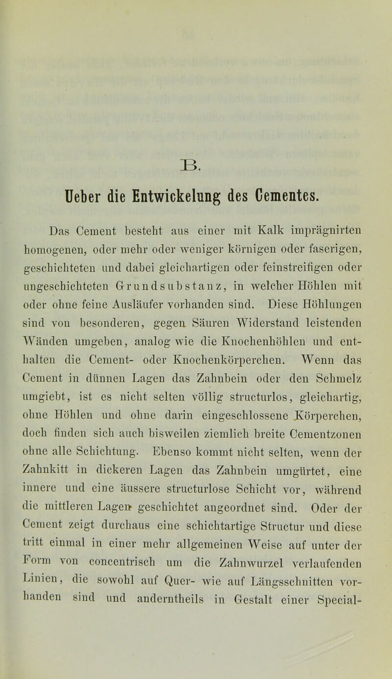 üeber die Entwickelung des Gementes. Das Gement besteht aus einer mit Kalk imprägnirten homogenen, oder mehr oder weniger körnigen oder faserigen, geschichteten und dabei gleichartigen oder feinstreifigen oder ungeschichteten Grundsubstanz, in welcher Höhlen mit oder ohne feine Ausläufer vorhanden sind. Diese Höhlungen sind von besonderen, gegea Säuren Widerstand leistenden Wänden umgeben, analog wie die Knochenhöhlen und ent- halten die Gement- oder Knochenkörperchen. Wenn das Gement in dünnen Lagen das Zahnbein oder den Schmelz umgiebt, ist es nicht selten völlig structurlos, gleichartig, ohne Höhlen und ohne darin eingeschlossene Körperchen, doch finden sich auch bisweilen ziemlich breite Gementzonen ohne alle Schichtung. Ebenso kommt nicht selten, wenn der Zahnkitt in dickeren Lagen das Zahnbein umgürtet, eine innere und eine äussere structurlose Schicht vor, während die mittleren Lage» geschichtet angeordnet sind. Oder der Gement zeigt durchaus eine schichtartige Structur und diese tritt einmal in einer mehr allgemeinen Weise auf unter der Form von concentrisch um die Zahnwurzel verlaufenden Linien, die sowohl auf Quer- wie auf Längsschnitten vor- handen sind und anderntheils in Gestalt einer Special-