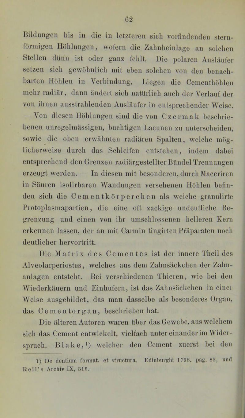 Hildimg’cn bis in die in letzteren sieb vorfindenden stern- fürinigen Ilöblungen, wofern die Zabnbeinlage an solcben Stellen dünn ist oder ganz fehlt. Die polaren Ausläufer setzen sich gewöhnlich mit eben solchen von den benach- barten Höhlen in Verbindung. Liegen die Cementhöhleji niebr radiär, dann ändert sieb natürlich auch der Verlauf der von ihnen ausstrahlenden Ausläufer in entsprechender Weise. — Von diesen Höhlungen sind die von Czermak beschrie- benen unregelmässigen, buebtigen Lacunen zu unterscheiden, sowie die oben erwähnten radiären Spalten, welche mög- licherweise durch das Schleifen entstehen, indem dabei entsprechend den Grenzen radiärgestellter Bündel Trennungen erzeugt werden. — In diesen mit besonderen, durch Maceriren in Säuren isolirbaren Wandungen versehenen Höhlen befin- den sich die Cementkörperchen als weiche granulirte Protoplasmapartien, die eine oft zackige undeutliche Be- grenzung und einen von ihr umschlossenen helleren Kern erkennen lassen, der an mit Carmin tingirten Präparaten noch deutlicher hervortritt. Die Matrix des Gementes ist der innere Theil des Alveolarperiostes, welches aus dem Zahnsäckcheu der Zahn- anlagen entsteht. Bei verschiedenen Thieren, wie bei den Wiederkäuern und Einhufern, ist das Zahnsäckchen in einer Weise ausgebildet, das man dasselbe als besonderes Organ, das C e m e u t o r g a n, beschrieben hat. Die älteren Autoren waren über das Gewebe, aus welchem sich das Gement entwickelt, vielfach unter einander im Wider- spruch. Blake,’) welcher den Gement zuerst bei den 1) De (lentium format. et strnetnra. Etlinburgbi 1798. pag. 82, nnd Heil’s Archiv IX, 310.