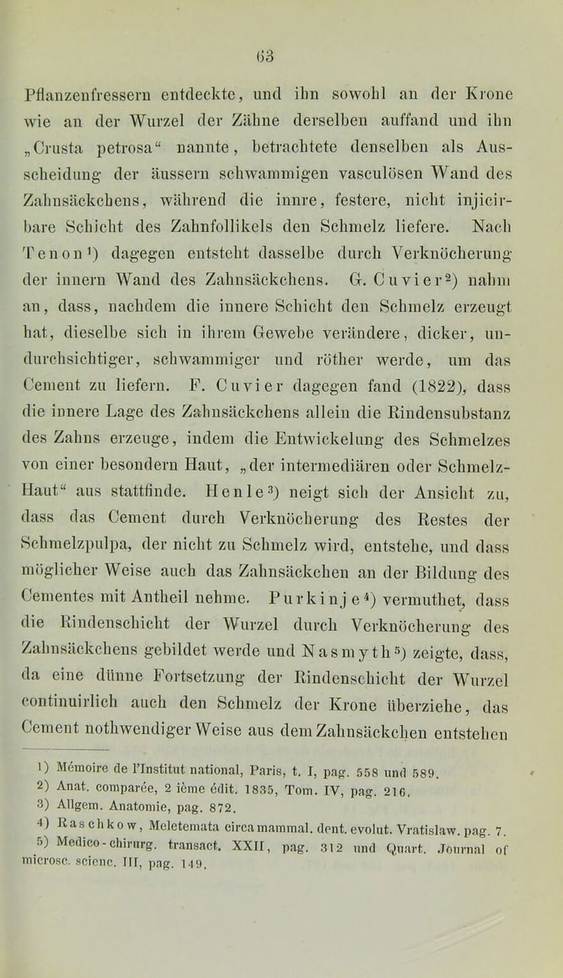 G3 Pflanzenfressern entdeckte, und ihn sowohl an der Krone wie an der Wurzel der Zähne derselben auffand und ihn „Crusta petrosa“ nannte, betrachtete denselben als Aus- scheidung' der äussern schwamniig'en vasculosen Wand des Zahnsäckchens, während die innre, festere, nicht injicir- bare Schicht des Zahnfollikels den Schmelz liefere. Nach 'Penon^) dagegen entsteht dasselbe durch Verknöcherung der Innern Wand des Zahnsäckchens. G. Cu vier 2) nahm an, dass, nachdem die innere Schicht den Schmelz erzeugt hat, dieselbe sich in ihrem Gewebe verändere, dicker, un- durchsichtiger, schwammiger und röther werde, um das Cement zu liefern. F. Cu vier dagegen fand (1822), dass die innere Lage des Zahnsäckchens allein die Rindensubstanz des Zahns erzeuge, indem die Entwickelung des Schmelzes von einer besondern Haut, „der intermediären oder Schmelz- Haut“ aus statttinde. He nie 3) neigt sich der Ansicht zu, dass das Cement durch Verknöcherung des Restes der Schmelzpulpa, der nicht zu Schmelz wird, entstehe, und dass möglicher Weise auch das Zahnsäckchen an der P>ildung des Cementes mit Antheil nehme. P u r k i nj e vermuthet, dass die Rindenschicht der Wurzel durch Verknöcherung des Zahnsäckchens gebildet werde und Nasmytli^) zeigte, dass, da eine dünne Fortsetzung der Rindenscbiclit der Wurzel continuirlich auch den Schmelz der Krone überziehe, das Cement notliwendiger Weise aus dem Zahnsäckehen entstehen 1) M6moire de l’Institut national, Paris, t. I, pa{?. .558 und 589. 2) Anat. comparee, 2 icme edit. 1835, Tom. IV, pag. 216. 3) Allgem. Anatomie, pag. 872. 4) Raschkovv, Meletemata circa mammal. dent. evolut. Vratislaw. pag. 7. 5) Medico-Chirurg, transact. XXII, pag. 312 und Qu.art. .Journal oi' microsc. .scienc. III, png. 149.
