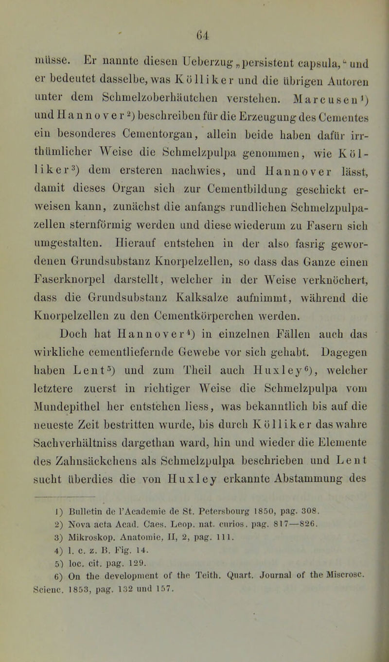 G4 mlisse. Er lumute diesen Ueberzug „persistent eapsula,'-und er bedeutet dasselbe, was Kölliker und die Übrigen Autoren unter dem Schinelzoberhäuteben verstehen. Marcusen>) und 11 a n n 0 V e r 2) beschreiben für die Erzeugung des Cenientes ein besonderes Cementorgan, allein beide haben dafür irr- tbüinlicher Weise die öclimelzpulpa genommen, wie Kol- li ker 3) dem ersteren nachwies, und Hannover lässt, damit dieses Organ sich zur Cementbildung geschickt er- weisen kann, zunächst die anfangs rundlichen Schmelzpulpa- > zellen sternförmig werden und diese wiederum zu Fasern sich umgestalten. Hierauf entstehen in der also fasrig gewor- ' denen Grundsubstauz Knorpelzellen, so dass das Ganze einen Faserknorpel darstellt, welcher in der Weise verknöchert, ; dass die Grimdsubstanz Kalksalze aufnimmt, während die j Knorpelzellen zu den Cementkörperchen werden. | Doch hat Hannover^) in einzelnen Fällen auch das wirkliche cementliefernde Gewebe vor sich gehabt. Dagegen haben Lent^) und zum Theil auch Huxley®)» welcher letztere zuerst in richtiger Weise die Schmelzpulpa vom Mundepithel her entstehen Hess, was bekanntlich bis auf die neueste Zeit bestritten wurde, bis durch Kölliker das wahre Sachverhältniss dargethan ward, hin und wieder die Elemente des Zahnsäckchens als Schmelzpulpa beschrieben und Le nt sucht überdies die von Huxley erkannte Abstammung des i 1) Bulletin de l’Academie de St. Petersbourg 1850, pag. 308. 3 2) Nova acta Acad. Caes. Leop. nat. curios. pag. 817—826. j 3) Mikroskop. Anatomie, II, 2, pag. 111. 4) 1. c. z. B. Fig. 14. 5l loc. cit. pag. 129. 6) On the development of the Teitli. Quart. Journal of the Miscrosc. Scienc. 1853, pag. 132 und 157.