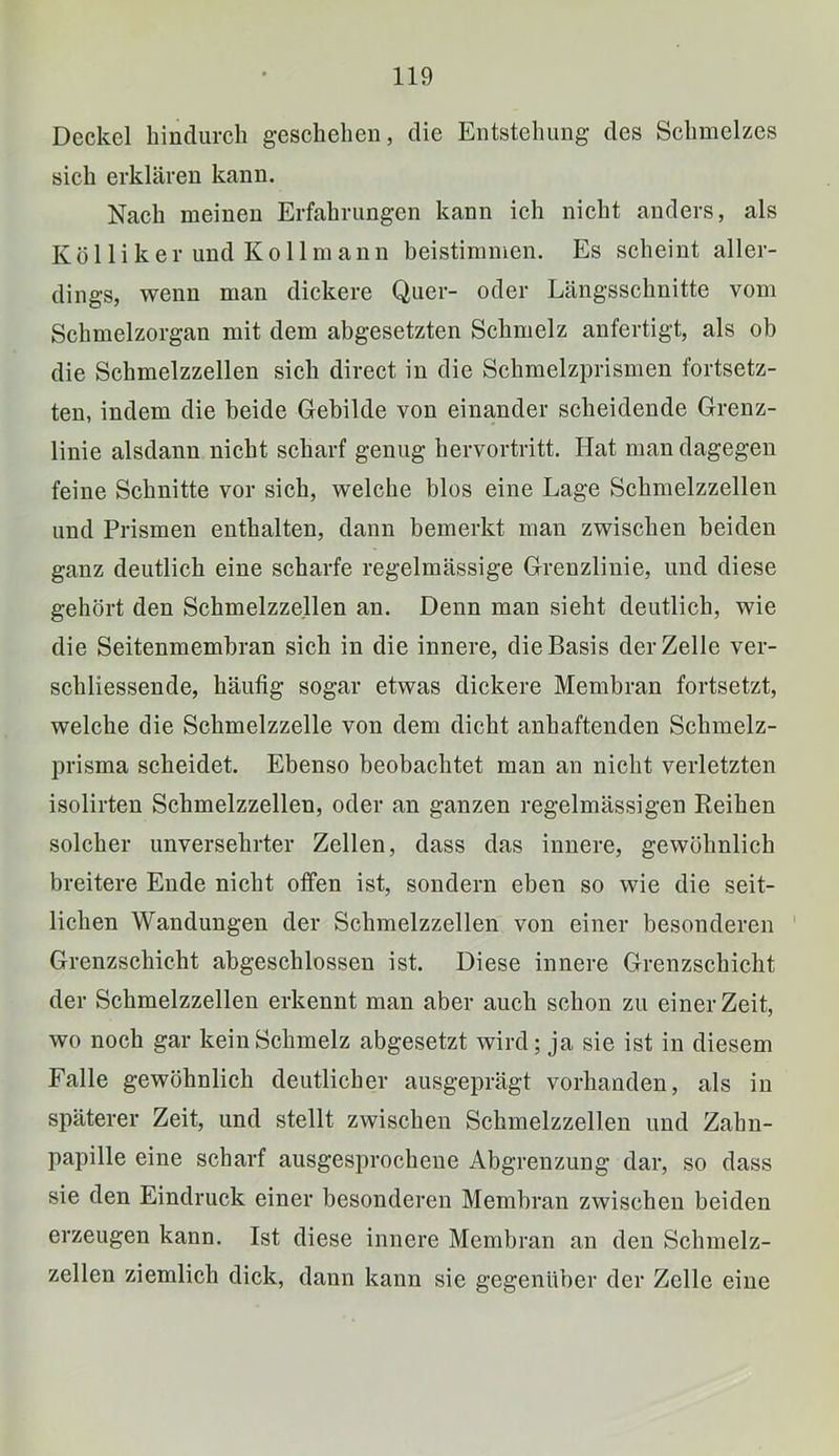 Deckel hindurch geschehen, die Entstehung des Schmelzes sich erklären kann. Nach meinen Erfahrungen kann ich nicht anders, als Köl liker und Kollmann beistimmen. Es scheint aller- dings, wenn man dickere Quer- oder Längsschnitte vom Schmelzorgan mit dem abgesetzten Schmelz anfertigt, als ob die Schmelzzellen sich direct in die Schmelzprismen fortsetz- ten, indem die beide Gebilde von einander scheidende Grenz- linie alsdann nicht scharf genug hervortritt. Hat man dagegen feine Schnitte vor sich, welche blos eine Lage Schmelzzellen und Prismen enthalten, dann bemerkt man zwischen beiden ganz deutlich eine scharfe regelmässige Grenzlinie, und diese gehört den Schmelzzellen an. Denn man sieht deutlich, wie die Seitenmembran sich in die innere, die Basis der Zelle ver- schliessende, häufig sogar etwas dickere Membran fortsetzt, welche die Schmelzzelle von dem dicht anhaftenden Schmelz- prisma scheidet. Ebenso beobachtet man an nicht verletzten isolirten Schmelzzellen, oder an ganzen regelmässigen Reihen solcher unversehrter Zellen, dass das innere, gewöhnlich breitere Ende nicht offen ist, sondern eben so wie die seit- lichen Wandungen der Schmelzzellen von einer besonderen Grenzschicht abgeschlossen ist. Diese innere Grenzschicht der Schmelzzellen erkennt man aber auch schon zu einer Zeit, wo noch gar kein Schmelz abgesetzt wird; ja sie ist in diesem Falle gewöhnlich deutlicher ausgeprägt vorhanden, als in späterer Zeit, und stellt zwischen Schmelzzellen und Zahn- papille eine scharf ausgesprochene Abgrenzung dar, so dass sie den Eindruck einer besonderen Membran zwischen beiden erzeugen kann. Ist diese innere Membran an den Schmelz- zellen ziemlich dick, dann kann sie gegenüber der Zelle eine