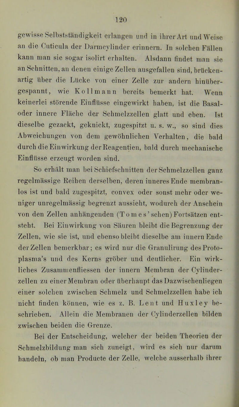 gewisse Selbstständigkeit erlangen und in ihrer Art und Weise an die Cuticula der Danneylinder erinnern. In solchen Fällen kann man sie sogar isolirt erhalten. Alsdann findet man sie an Schnitten, an denen einige Zellen ausgefallen sind, brücken- artig über die Lücke von einer Zelle zur andern hinUber- gespannt, wie Kollniann bereits bemerkt hat. Wenn keinerlei störende Einflüsse eingewirkt haben, ist die Basal- oder innere Fläche der Schmelzzellen glatt und eben. Ist dieselbe gezackt, geknickt, zugespitzt u. s. w., so sind dies Abweichungen von dem gewöhnlichen Verhalten, die bald durch die Einwirkung der Reagentien, bald durch mechanische Einflüsse erzeugt worden sind. So erhält man bei Schiefschnitten der Schmelzzellen ganz regelmässige Reihen derselben, deren inneres Ende membran- los ist und bald zugespitzt, convex oder sonst mehr oder we- niger unregelmässig begrenzt aussieht, wodurch der Anschein von den Zellen anhängenden (Tomes’sehen)Fortsätzen ent- steht. Bei Einwirkung von Säuren bleibt die Begrenzung der Zellen, wie sie ist, und ebenso bleibt dieselbe am Innern Ende der Zellen bemerkbar; es wird nur die Granulirung desProto- plasma’s und des Kerns gröber und deutlicher. Ein wirk- liches Zusammenfliessen der innern Membran der Cylinder- zellen zu einer Membran oder überhaupt das Dazwischenliegen einer solchen zwischen Schmelz und Schmelzzellen habe ich nicht finden können, wie es z. B. Le nt und Huxley be- schrieben. Allein die Membranen der Cylinderzellen bilden zwischen beiden die Grenze. Bei der Entscheidung, welcher der beiden Theorien der Schmelzbildung man sich zuneigt, wird es sich nur darum handeln, ob man Producte der Zelle, welche ausserhalb ihrer