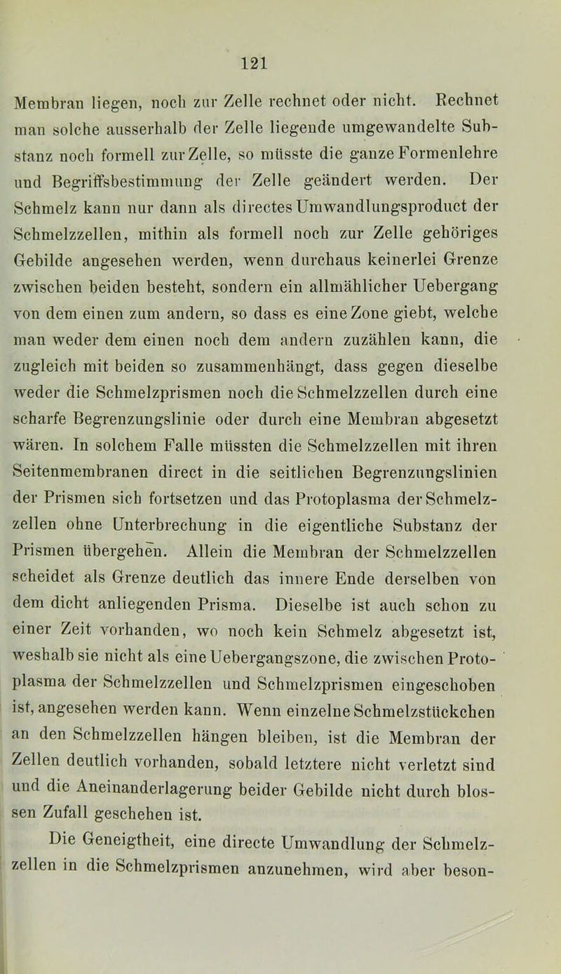 Membran liegen, noch zur Zelle rechnet oder nicht. Rechnet man solche ausserhalb der Zelle liegende umgewandelte Sub- stanz noch formell zur Zelle, so müsste die ganze Formenlehre und Begriffsbestimmung der Zelle geändert werden. Der Schmelz kann nur dann als directes Urawandlungsproduct der Schmelzzellen, mithin als formell noeh zur Zelle gehöriges Gebilde angesehen werden, wenn durchaus keinerlei Grenze zwischen beiden besteht, sondern ein allmählicher Uebergang von dem einen zum andern, so dass es eine Zone giebt, welche man weder dem einen noch dem andern zuzählen kann, die zugleich mit beiden so zusammenhäugt, dass gegen dieselbe weder die Schmelzprismen noeh die Schmelzzeilen durch eine scharfe Begrenzungslinie oder durch eine Membran abgesetzt wären. In solchem Falle müssten die Sehmelzzellen mit ihren Seitenmembranen direct in die seitlichen Begrenzungslinien der Prismen sich fortsetzen und das Protoplasma der Schmelz- zellen ohne Unterbrechung in die eigentliche Substanz der Prismen übergehen. Allein die Membran der Schmelzzellen scheidet als Grenze deutlich das innere Ende derselben von dem dicht anliegenden Prisma. Dieselbe ist aueh schon zu einer Zeit vorhanden, wo noch kein Schmelz abgesetzt ist, weshalb sie nicht als eine Uebergangszone, die zwischen Proto- plasma der Schmelzzellen und Schmelzprismen eingesehoben ist, angesehen werden kann. Wenn einzelne Schmelzstüekcben an den Schmelzzellen hängen bleiben, ist die Membran der Zellen deutlich vorhanden, sobald letztere nicht verletzt sind und die Aneinanderlagerung beider Gebilde nicht durch blos- sen Zufall geschehen ist. Die Geneigtheit, eine directe Umwandlung der Schmelz- zellen in die Schmelzprismen anzunehmen, wird aber beson-