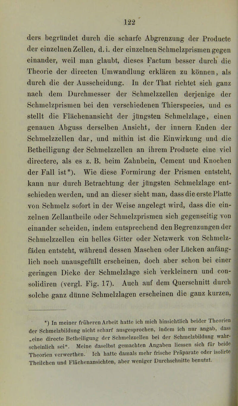 ders begründet durch die scharfe Abgrenzung der Producte der einzelnen Zellen, d.i. der einzelnen Schraelzprismen gegen einander, weil man glaubt, dieses Factum besser durch die Theorie der directen Umwandlung erklären zu können, als durch die der Ausscheidung. In der That richtet sich ganz nach dem Durchmesser der Schmelzzellen derjenige der Schmelzprismen bei den verschiedenen Thierspecies, und es stellt die Flächenansicht der jüngsten Schmelzlage, einen genauen Abguss derselben Ansicht, der innern Enden der Schmelzzellen dar, und mithin ist die Einwirkung und die Betheiligung der Schmelzzellen an ihrem Producte eine viel directere, als es z. B. beim Zahnbein, Gement und Knochen der Fall ist*). Wie diese Formirung der Prismen entsteht, kann nur durch Betrachtung der jüngsten Schmelzlage ent- schieden werden, und an dieser sieht man, dass die erste Platte von Schmelz sofort in der Weise angelegt wird, dass die ein- zelnen Zellantheile oder Schmelzprismen sich gegenseitig von einander scheiden, indem entsprechend den Begrenzungen der Schmelzzellen ein helles Gitter oder Netzwerk von Schmelz- fäden entsteht, während dessen Maschen oder Lücken anfäng- lich noch unausgefüllt erscheinen, doch aber schon bei einer geringen Dicke der Schmelzlage sich Verkleinern und con- solidiren (vergl. Fig. 17). Auch auf dem Querschnitt durch solche ganz dünne Schmelzlagen erscheinen die ganz kurzen, •) In meiner früheren Arbeit hatte ich mich hinsichtlich beider Theorien der Schraelzbildung nicht scharf ausgesprochen, indem ich nur angab, dass „eine directe Betheiligung der Schmelzzellen bei der Schmelzbildung wahr- scheinlich sei“. Meine daselbst gemachten Angaben Hessen sich für beide Theorien verwerthen. Ich hatte damals mehr frische Präparate oder isolirte Theilchen und Flächenansichten, aber weniger Durchschnitte benutzt.