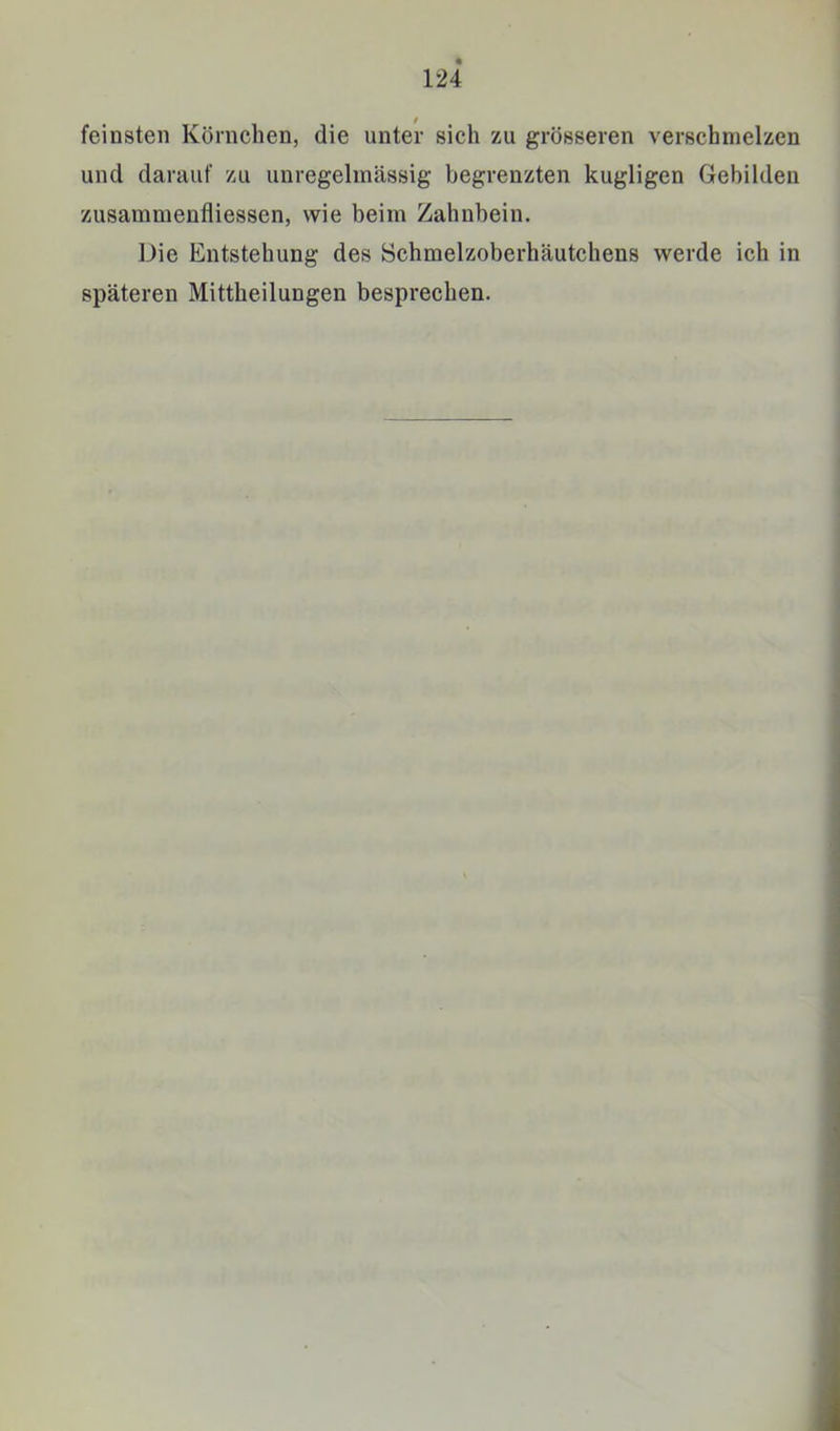 feinsten Körnchen, die unter sich zu grösseren verschmelzen und dariiuf zu unregelmässig begrenzten kugligen Gebilden zusammenfliessen, wie beim Zahnbein. Die Entstehung des Schmelzoberhäutchens werde ich in späteren Mittheilungen besprechen.