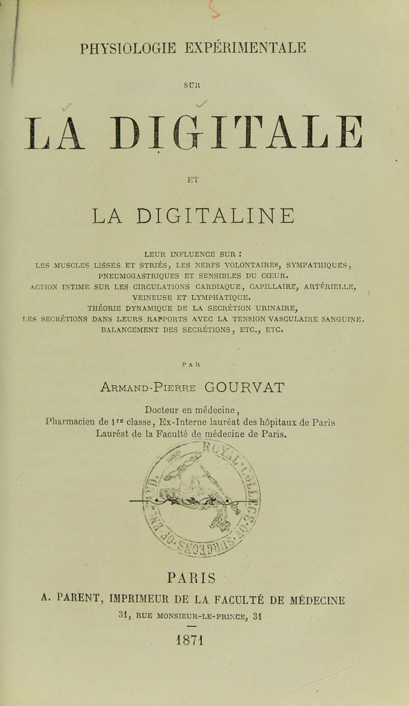 PHYSIOLOGIE EXPERIMENTALE s en DIGITALE la’ LA DIGITALINE LEUR INFLUENCE SUR : LES MUSCLES LISSES ET STRIÉS, LES NERFS VOLONTAIRES, SYMPATHIQUES, PNEUMOGASTRIQUES ET SENSIBLES DU CŒUR. ACTION INTIME SUR LES CIRCULATIONS CARDIAQUE, CAPILLAIRE, ARTÉRIELLE, VEINEUSE ET LYMPHATIQUE. THÉORIE DYNAMIQUE DE LA SECRÉTION URINAIRE, I.ES SECRÉTIONS DANS LEURS RAPPORTS AVEC LA TENSION VASCULAIRE SANGUINE. BALANCEMENT DES SECRÉTIONS, ETC., ETC. -PAH Armand-Pierre GOURVAT Docteur en médecine, Pharmacien de D® classe, Ex-Interne lauréat des hôpitaux de Paris Lauréat de la Faculté de médecine de Paris. PARIS A. PARENT, IMPRIMEUR DE LA FACULTÉ DE MÉDECINE 31, RUE MONSIEUR-LE-PRINCE, 31 1871