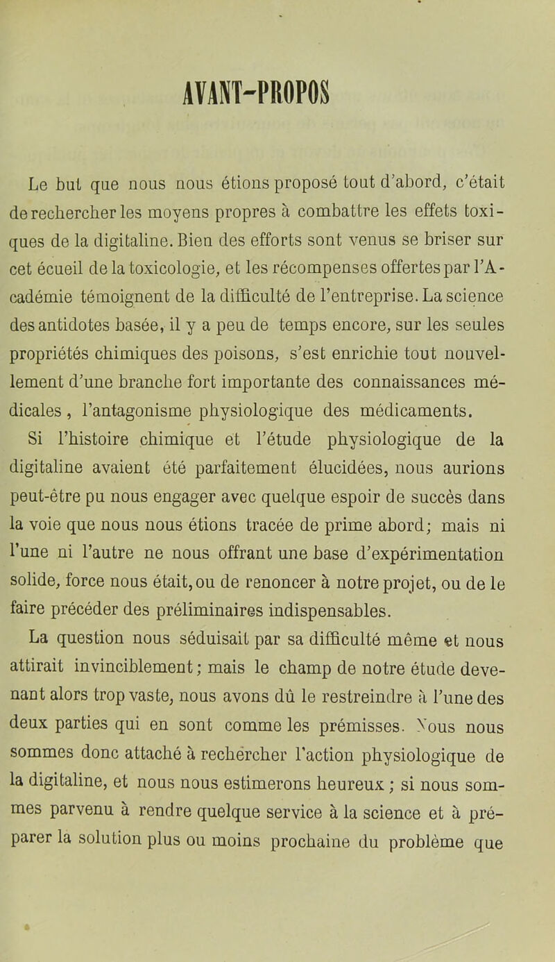 AVANT-PROPOS Le but que nous nous étions proposé tout d’abord, c’était de rechercher les moyens propres à combattre les effets toxi- ques de la digitaline. Bien des efforts sont venus se briser sur cet écueil de la toxicologie, et les récompenses offertes par l’A- cadémie témoignent de la difficulté de l’entreprise. La science des antidotes basée, il y a peu de temps encore, sur les seules propriétés chimiques des poisons, s’est enrichie tout nouvel- lement d’une branche fort importante des connaissances mé- dicales , l’antagonisme physiologique des médicaments. Si l’histoire chimique et l’étude physiologique de la digitaline avaient été parfaitement élucidées, nous aurions peut-être pu nous engager avec quelque espoir de succès dans la voie que nous nous étions tracée de prime abord; mais ni l’une ni l’autre ne nous offrant une base d’expérimentation solide, force nous était, ou de renoncer à notre projet, ou de le faire précéder des préliminaires indispensables. La question nous séduisait par sa difficulté même et nous attirait invinciblement ; mais le champ de notre étude deve- nant alors trop vaste, nous avons dû le restreindre à l’une des deux parties qui en sont comme les prémisses. Xous nous sommes donc attaché à rechercher l’action physiologique de la digitaline, et nous nous estimerons heureux ; si nous som- mes parvenu à rendre quelque service à la science et à pré- parer la solution plus ou moins prochaine du problème que