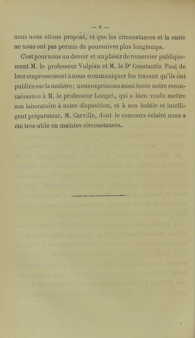 nous nous étions proposé, et que les circonstances et la santé ne nous ont pas permis de poursuivre plus longtemps. C’est poumons un devoir et un plaisir de remercier publique- ment M. le professeur Vulpian et M. le D* Constantin Paul de leur empressement à nous communiquer les travaux qu’ils ont publiés sur la matière; nousexprimons aussi toute notre recon- naissance à M. le professeur Longet, qui a bien voulu mettre son laboratoire à notre disposition, et à son habile et intelli- gent préparateur, M. Carville, dont le concours éclairé nous a été très-utile en maintes circonstances.