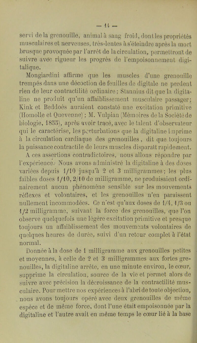 — \ 4 — servi de la gTenouille, animal à sang froid, dont les propriétés innsciilairesot nerveuses, très-lentes à s’éteindre après la mort brusque provoquée par Tarrét de la circulation, permettront de suivre avec rigueur les progrès de l’empoisonnement digi- talique. Mongiardini affirme que les muscles d’une grenouille trempés dans une décoction de feuilles de digitale ne perdent rien de leur contractilité ordinaire; Stannius dit que la digita- line ne produit qu’un affaiblissement musculaire passager; Kink et Beddoès auraient constaté une excitation primitive (Homolle et Quevenne) ; M. Vulpian (Mémoires delà Société de biologie, 185S), après avoir tracé, avec le talent d’observateur qui le caractérise, les perturbations que la digitaline imprime à la circulation cardiaque des grenouilles, dit que toujours la puissance contractile de leurs muscles disparaît rapidement. A ces assertions contradictoires, nous allons répondre par l’expérience.- Nous avons administré la digitaline à des doses variées depuis 1/10 jusqu’à 2 et 3 milligrammes; les plus faibles doses i/lO, 2/10 de milligramme, ne produisaient ordi- nairement aucun phénomène sensible sur les mouvements réflexes et volontaires, et les grenouilles n’en paraissent nullement incommodées. Ce n’est qu’aux doses de 1/4,1/3 ou 1/2 milligramme, suivant la force des grenouilles, que l’on observe quelquefois une légère excitation primitive et presque toujours un affaiblissement des mouvements volontaires de quelques heures de durée, suivi d’un retour complet à l’état normal. Donnée à la dose de 1 milligramme aux grenouilles petites et moyennes, à celle de 2 et 3 milligrammes aux fortes gre- nouilles, la digitaline arrête, en une minute environ, le cœur, supprime la circulation, source de la vie et permet alors de suivre avec précision la décroissance de la contractilité mus- culaire. Pourmettrenos expérlencesà l’abri de toute objection, nous avons toujours opéré avec deux grenouilles de môme espèce et de même force, dont l’une était empoisonnée par la digitaline et l’autre avait en même temps le cœur lié à la base