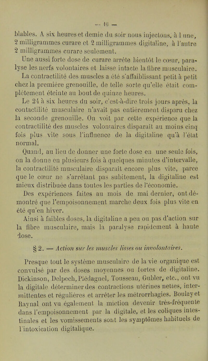 — K) blables. A six heures et demie du soir nous iiijecLoas. à 1 une, 2 milligrammes curare et 2 milligrammes digitaline, à l’autre 2 milligrammes curare seulement. Une aussi forte dose de curare arrête bientôt le cœur, para- lyse les nerfs volontaires et laisse intacte la libre musculaire. La contractilité des muscles a été s’alfaiblissant petit h petit chez la première grenouille, de telle sorte qu’elle était com- plètement éteinte au bout de quinze heures. Le 24 à six heures du soir, c’est-à-dire trois jours après, la contactilité musculaire n’avait pas entièrement disparu chez la seconde grenouille. On voit par cette expérience que la contractilité des muscles volomaires disparaît au moins cinq fois plus vite sous l’influence de la digitaline qu’à l’état normal. Quand, au lieu de donner une forte dose en une seule fois, on la donne en plusieurs fois à quelques minutes d’intervalle, la contractilité musculaire disparaît encore plus vite, Y)arce que le cœur ne s’arrêtant pas subitement, la digitaline est mieux distribuée dans toutes les parties de l’économie. Des expériences faites au mois de mai dernier, ont dé- montré que l’erapoisonnement marche deux fois plus vite en été qu’en hiver. Ainsi à faibles doses, la digitaline a peu ou pas d’action sur la fibre musculaire, mais la paralyse rapidement à haute dose. § 2. — Action sur les muscles lisses ou involontaires. Presque tout le système musculaire de la vie organique est convulsé par des doses moyennes ou fortes de digitaline. Dickinson, Delpech, Piédagnel, Tousseau, Gubler, etc., ont vu la digitale déterminer des contractions utérines nettes, inter- mittentes et régulières et arrêter les métrorrhagies. Boulayet liaynal ont vu également la miction devenir très-fréquente dans l’empoisonnement par la digitale, et les coliques intes- tinales et les vomissements sont les symptômes habituels de l'intoxication digitalique.