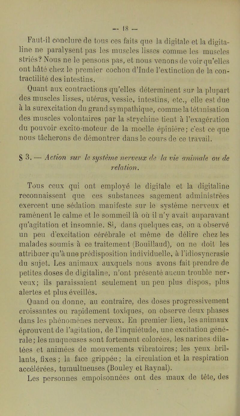 — 18 Faut-il cnnclnre de tous ees faits que la digitale et la digita- line ne paralysent pas les muscles lisses comme les muscles striés? Nous ne le pensons pas, et nous venons devoir qu’elles ont hâté cluîz le premier cochon d’Inde l’extinction de la con- tractilité des intestins. Quant aux contractions qu’elles déterminent sur la plupart des muscles lisses, utérus, vessie, intestins, etc., elle est due à la surexcitation du grand sympathique, comme la tétanisation des muscles volontaires par la strychine tient à l’exagération du pouvoir excito-moteur de la moelle épinière; c'est ce que nous tâcherons de démontrer dans le cours de ce travail. S 3. — Action sur le système nerveux de la vie animale ou de relation. Tous ceux qui ont employé le digitale et la digitaline reconnaissent que ces substances sagement administrées exercent une sédation manifeste sur le système nerveux et ramènent le calme et le sommeil là où il n’y avait auparavant qu’agitation et insomnie. Si, dans quelques cas, on a observé un peu d’excitation cérébrale et même de délire chez les malades soumis à ce traitement (Bouillaud), on ne doit les attribuer qu’à une prédisposition individuelle, à l’idiosyncrasie du sujet. Les animaux auxquels nous avons fait prendre de petites doses de digitaline, n’ont présenté aucun trouble ner^ veux; ils paraissaient seulement un peu plus dispos, plus alertes et plus éveillés. Quand on donne, au contraire, des doses progressivement croissantes ou rapidement toxiques, on observe deux phases dans les phénomènes nerveux. En premier lieu, les animaux éprouvent de l’agitation, de l’inquiétude, une excitation géné- rale; les muqueuses sont fortement colorées, les narines dila- tées et animées de mouvements vibratoires; les yeux bril- lants, fixes ; la face grippée ; la circulation et la respiration accélérées, tumultueuses (Bouley et Raynal). Les personnes empoisonnées ont des maux de tète, des