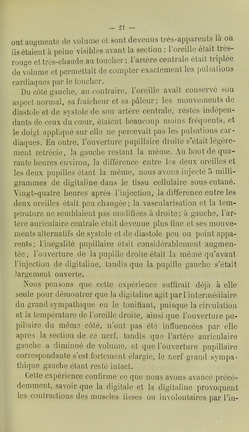 — “21 — ont augmenté de volum-e et sont devenus très-apparents là où ils étaient à peine visibles avant la section ; 1 oreille était très- rouge et très-chaude au toucher; 1 arière centiale était tiiplée de volume et permettait de compter exactement les j.ulsations cardiarjiies par le toucher. Du coté gauche, au contraire, l’oreille avait conservé son aspect normal, sa fraîcheur et sa pâleur; les mouvements de diastole et de systole de son artère centrale, restés indépen- dants de ceux du cœur, étaient beaucoup moins fréquents, et le doigt appliqué sur elle ne percevait pas les pulsations car- diaques. En outre, l’ouverture pupillaire droite s’était légère- ment rétrécie, la gauche restant la même. Au bout de qua- rante heures environ, la différence entre les deux oreilles et les deux pupilles étant la môme, nous avons injecté 5 milli- grammes de digitaline dans le tissu cellulaire sous-cutané. Vingt-quatre heures' après l’injection, la différence entre les deux oreilles était peu changée; la vascularisation et la tem- pérature ne semblaient pas modifiées à droite; à gauche, l’ar- tère auriculaire centrale était devenue plus fine et ses mouve- ments alternatifs de systole et de diastole peu ou point appa- rents; l'inégalité pupillaire ôtait considérablement augmen- tée, l’ouverture de la pupille droite était la même qu’avant l’injection de digitaline, tandis que la pupille gauche s’était largement ouverte. Vous pensons que cette expérience suffirait déjà à elle seule pour démontrer que la digitaline agit par l’intermédiaire du grand sympathique en le tonifiant, puisque la circulation et la température de l’oreille droite, ainsi que l’ouverture pu- pillaire du même côté, n’ont pas été influencées pai' elle après la section de ce nerf, tandis que l’artère auriculaire gauche a diminué de volume, et que l’ouverture pupillaire correspondante s’est fortement élargie, le nerf grand sympa- thique gauche étant resté intact. Cette expérience confirme ce que nous avons avancé précé- demment, savoir que la digitale et la digitaline provoquent les contractions des muscles lisses ou involontaires par Tin-