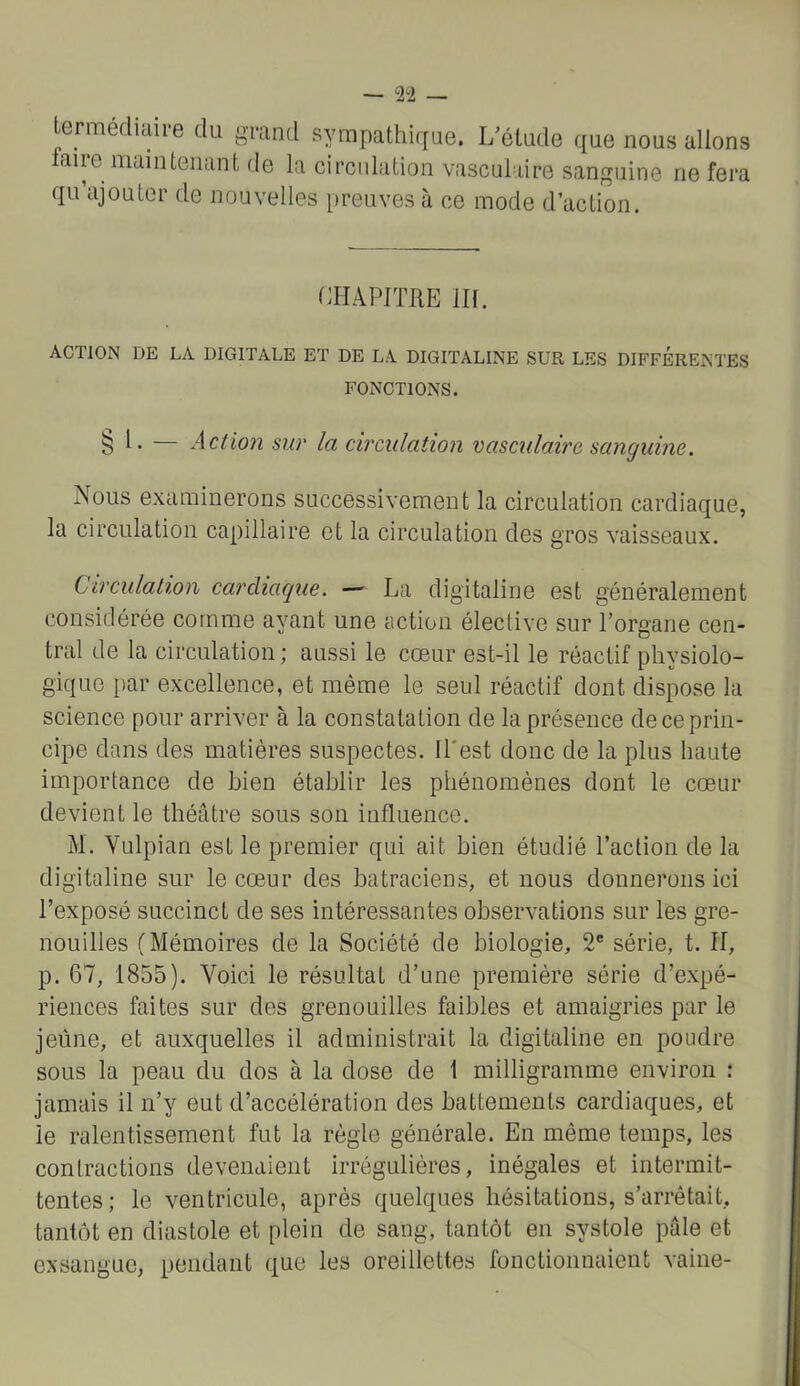 — 2“2 — Lermédiaire du g^nd sympathirfue. I/étude que nous allons faire maintenant de la circulation vasculaire sanguine ne fera qu ajouter de nouvelles [ireuves à ce mode d’action. CHAPITRE m. ACTION DE LA DIGITALE ET DE LA DIGITALINE SUR LES DIFFERENTES FONCTIONS. § H — Action sur la circulation vasculaire sanguine. Nous examinerons successivement la circulation cardiaque, la circulation capillaire et la circulation des gros vaisseaux. Circulation cardiaque. — La digitaline est généralement considérée comme ayant une action élective sur l’organe cen- tral de la circulation ; aussi le cœur est-il le réactif physiolo- gique par excellence, et même le seul réactif dont dispose la science pour arriver à la constatation de la présence de ce prin- cipe dans des matières suspectes. Il'est donc de la plus haute importance de bien établir les phénomènes dont le cœur devient le théâtre sous son influence. M. Yulpian est le premier qui ait bien étudié l’action de la digitaline sur le cœur des batraciens, et nous donnerons ici l’exposé succinct de ses intéressantes observations sur les gre- nouilles (Mémoires de la Société de biologie, 2® série, t. Il, p. 67, 1855). Voici le résultat d’une première série d’expé- riences faites sur des grenouilles faibles et amaigries par le jeûne, et auxquelles il administrait la digitaline en poudre sous la peau du dos à la dose de 1 milligramme environ : jamais il n’y eut d’accélération des battements cardiaques, et le ralentissement fut la règle générale. En même temps, les contractions devenaient irrégulières, inégales et intermit- tentes; le ventricule, après quelques hésitations, s’arrêtait, tantôt en diastole et plein de sang, tantôt en systole pâle et exsangue, pendant que les oreillettes fonctionnaient vaine-