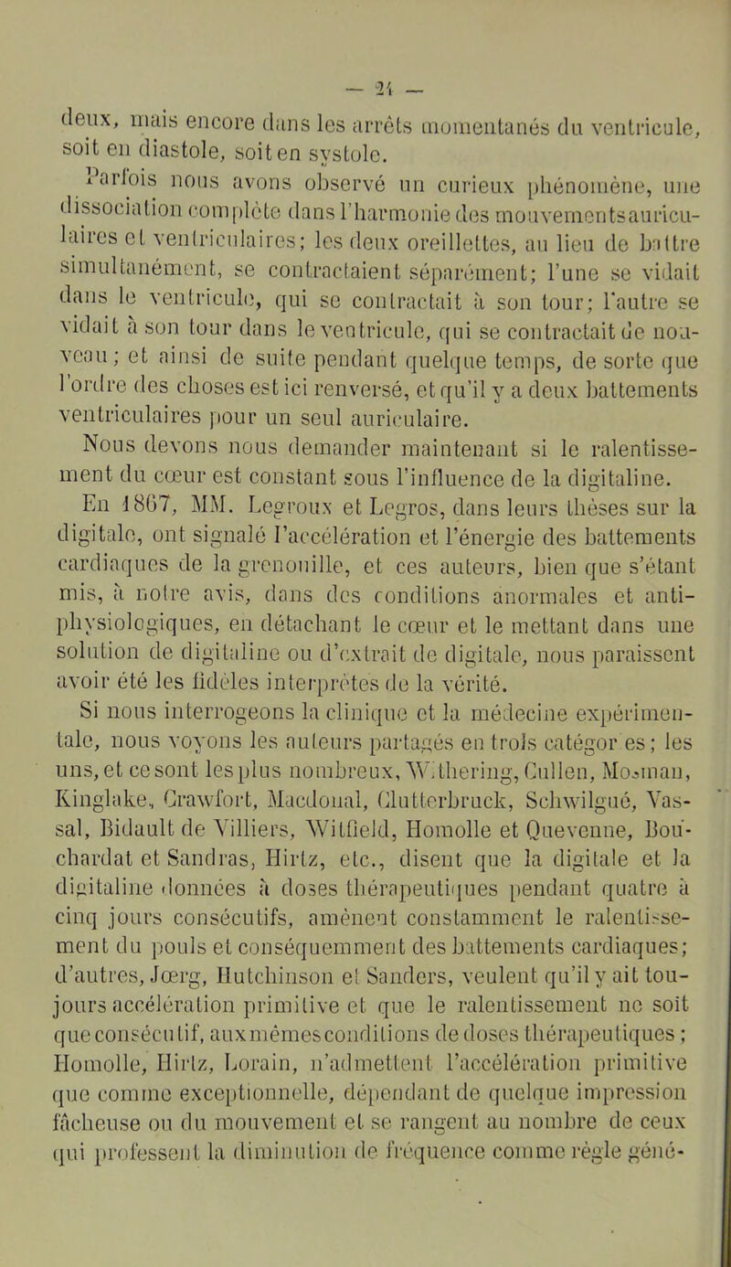 (leux, iiuiis encore dans les arrêts iiioiiieiitanés du ventricule, soit en diastole, soit en systole. 1 arlois nous avons observé un curieux [)hénoiiiéne, une dissociation com[)léte dans rharnionied(3s mouvenientsauricu- laires et ventriculaires; les deux oreillettes, au lieu de b'ittre simultanément, se contractaient séparément; l’une se vidait dans le veiitriculi), qui se contractait à son tour; Tautre se vidait a son tour dans le ventricule, qui se contractait de nou- veau; et ainsi de suite pendant quelque temps, de sorte (jue 1 ordre des choses est ici renversé, et qu’il y a deux battements ventriculaires pour un seul auriculaire. Nous devons nous demander maintenant si le ralentisse- ment du cœur est constant sous l’influence de la digitaline. En 18Ü7, MM. Legroux et Legros, dans leurs thèses sur la digitale, ont signalé l’accélération et l’énergie des battements cardiaques de la grenouille, et ces auteurs, bien que s’étant mis, à notre avis, dans des conditions anormales et anti- physiologiques, en détachant le cœur et le mettant dans une solution de digitaline ou d’extrait de digitale, nous paraissent avoir été les fidèles interprètes de la vérité. Si nous interrogeons la clinique et la médecine expérimen- tale, nous voyons les auteurs partagés en trois catégor es; les uns, et ce sont les plus nombreux, W.thering, Cullen, Mo^man, Kinglake, Crawfort, Macdoual, Clutterbruck, Schwilgué, Vas- sal, Bidault de Yilliers, Witfield, Homolle et Quevenne, Bou- chardat et Sandras, Hirtz, etc., disent que la digitale et la digitaline données à doses tliérapeutiques pendant quatre à cinq jours consécutifs, amènent constamment le ralentisse- ment du pouls et conséquemment des battements cardiaques; d’autres, Jœrg, Hutchinson et Sauciers, veulent qu’il y ait tou- jours accélération primitive et que le ralentissement ne soit que consécutif, auxmêmes conditions de doses thérapeutiques ; Homolle, Hirtz, Lorain, n’admettent l’accélération primitive que comme exce[)tionnelle, dépendant de quelque impression fâcheuse ou du mouvement et se rangent au nombre de ceux (pu i)rofessent la diminution de fréquence comme régie géné-