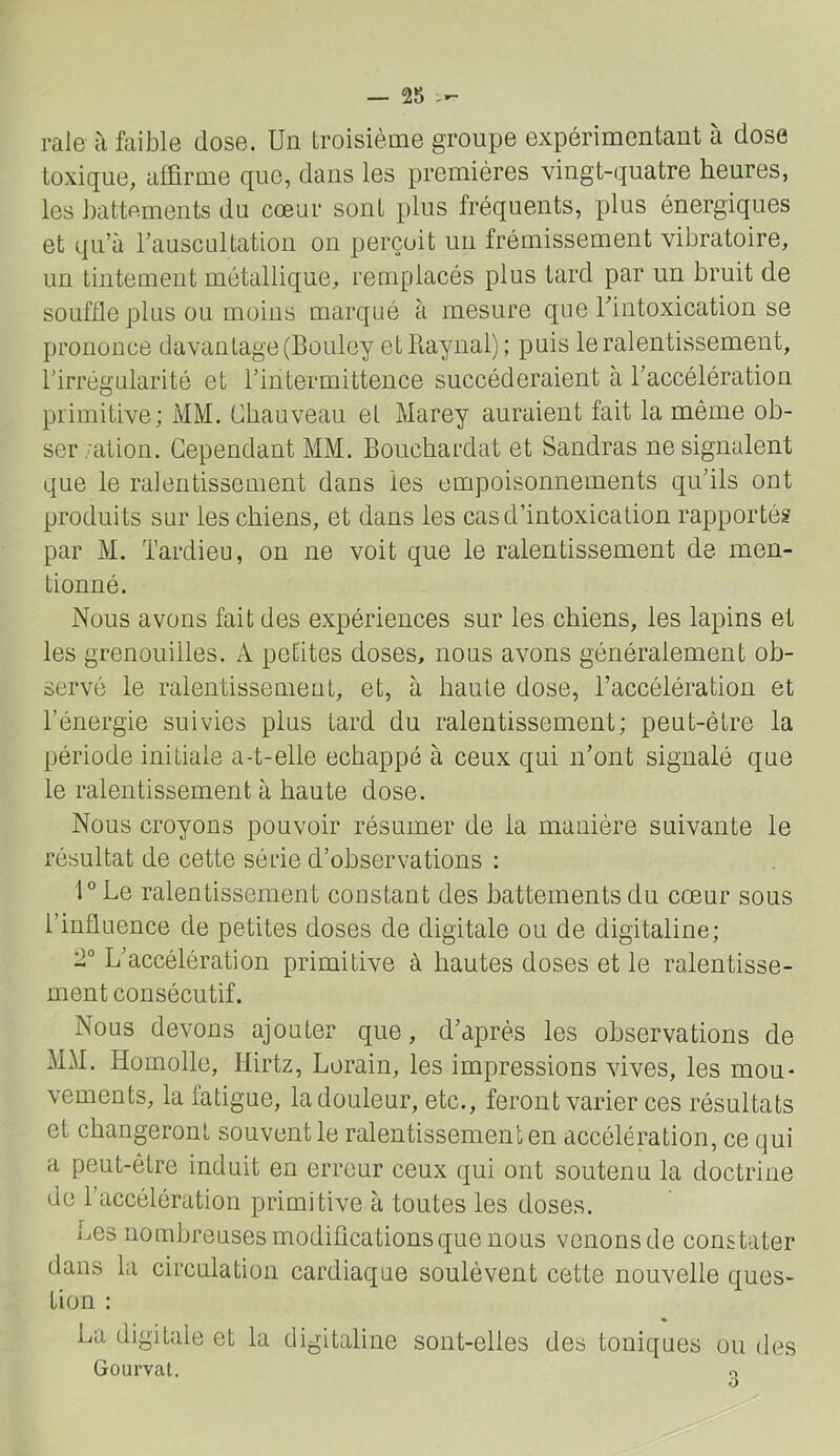 raie à faible dose. Un troisième groupe expérimentant à dose toxique, affirme que, dans les premières vingt-quatre heures, les battements du cœur sont plus fréquents, plus énergiques et qu’à rauscultatiou on perçoit un frémissement vibratoire, un tintement métallique, remplacés plus tard par un bruit de souffle plus ou moins marqué à mesure que l’intoxication se prononce davantage (Bouley etllaynal) ; puis le ralentissement, l’irrégularité et l’intermittence succéderaient à l’accélération primitive; MM. Chauveau et Marey auraient fait la même ob- ser;ation. Cependant MM. Bonchardat et Sandras ne signalent que le ralentissement dans les empoisonnements qu’ils ont produits sur les chiens, et dans les cas d’intoxication rapportés par M. Tardieu, on ne voit que le ralentissement de men- tionné. Nous avons fait des expériences sur les chiens, les lapins et les grenouilles. A petites doses, nous avons généralement ob- servé le ralentissement, et, à haute dose, l’accélération et l’énergie suivies plus tard du ralentissement; peut-être la période initiale a-t-elle échappé à ceux qui n’ont signalé que le ralentissement à haute dose. Nous croyons pouvoir résumer de la manière suivante le résultat de cette série d’observations : l®Le ralentissement constant des battements du cœur sous l’influence de petites doses de digitale ou de digitaline; 2° L’accélération primitive à hautes doses et le ralentisse- ment consécutif. Nous devons ajouter que, d’après les observations de MM. Homolle, Ilirtz, Lorain, les impressions vives, les mou- vements, la fatigue, la douleur, etc., feront varier ces résultats et changeront souvent le ralentissement en accélération, ce qui a peut-être induit en erreur ceux qui ont soutenu la doctrine de l’accélération primitive à toutes les doses. Les nombreuses modifications que nous venons de constater dans la circulation cardiaque soulèvent cette nouvelle ques- tion : La digitale et la digitaline sont-elles des toniques ou des Gourvat. 3