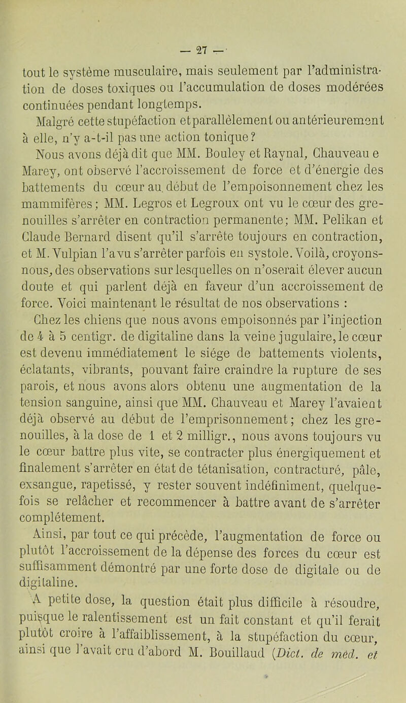 tout le système musculaire, mais seulement par l’administra- tion de doses toxiques ou l’accumulation de doses modérées continuées pendant longtemps. Malgré cette stupéfaction et parallèlement ou antérieurement à elle, n’y a-t-il pas une action tonique? Nous avons déjà dit que MM. Bouley et Raynal, Chauveau e Marey, ont observé l’accroissement de force et d’énergie des battements du cœur au, début de l’empoisonnement chez les mammifères ,: MM. Legros et Legroux ont vu le cœur des gre- nouilles s’arrêter en contraction permanente; MM. Pelikan et Claude Bernard disent qu’il s’arrête toujours en contraction, et M. Vulpian l’avu s’arrêter parfois en systole. Voilà, croyons- nous, des observations sur lesquelles on n’oserait élever aucun doute et qui parlent déjà en faveur d’un accroissement de force. Voici maintenant le résultat de nos observations : Chez les chiens que nous avons empoisonnés par l’injection de 4 à 5 centigr. de digitaline dans la veine jugulaire,le cœur est devenu immédiatement le siège de battements violents, éclatants, vibrants, pouvant faire craindre la rupture de ses parois, et nous avons alors obtenu une augmentation de la tension sanguine, ainsi que MM. Chauveau et Marey l’avaieot déjà observé au début de l’emprisonnement; chez les gre- nouilles, à la dose de 1 et 2 milligr., nous avons toujours vu le cœur battre plus vite, se contracter plus énergiquement et finalement s’arrêter en état de tétanisation, contracturé, pâle, exsangue, rapetissé, y rester souvent indéfiniment, quelque- fois se relâcher et recommencer à battre avant de s’arrêter complètement. Ainsi, par tout ce qui précède, l’augmentation de force ou plutôt l’accroissement de la dépense des forces du cœur est suffisamment démontré par une forte dose de digitale ou de digitaline. A petite dose, la question était plus difficile à résoudre, puisque le ralentissement est un fait constant et qu’il ferait plutôt croire à l’affaiblissement, à la stupéfaction du cœur, ainsi que 1 avait cru d’abord M. Bouillaud [JDict. de méd. et