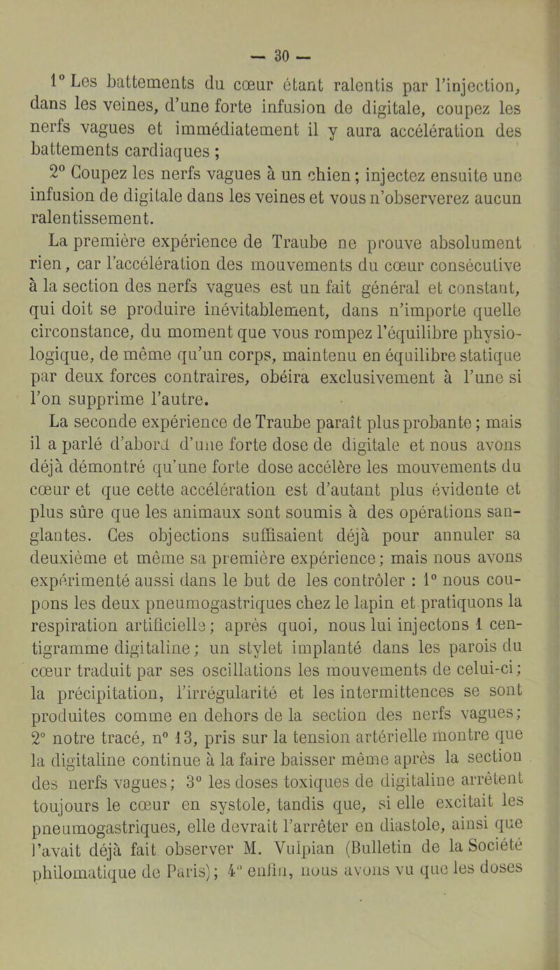 lLes battements du cœur ôtant ralentis par l’injection^ dans les veines, d’une forte infusion de digitale, coupez les nerfs vagues et immédiatement il y aura accélération des battements cardiaques ; 2^* Coupez les nerfs vagues à un chien; injectez ensuite une infusion de digitale dans les veines et vous n’observerez aucun ralentissement. La première expérience de Traube ne prouve absolument rien, car l’accélération des mouvements du cœur consécutive à la section des nerfs vagues est un fait général et constant, qui doit se produire inéAutablement, dans n’importe quelle circonstance, du moment que vous rompez l’équilibre physio- logique, de même qu’un corps, maintenu en équilibre statique par deux forces contraires, obéira exclusivement à l’une si l’on supprime l’autre. La seconde expérience de Traube paraît plus probante ; mais il a parlé d’aborh d’une forte dose de digitale et nous avons déjà démontré qu’une forte dose accélère les mouvements du cœur et que cette accélération est d’autant plus évidente et plus sûre que les animaux sont soumis à des opérations san- glantes. Ces objections suffisaient déjà pour annuler sa deuxième et même sa première expérience; mais nous avons expérimenté aussi dans le but de les contrôler : 1” nous cou- pons les deux pneumogastriques chez le lapin et pratiquons la respiration artificielle ; après quoi, nous lui injectons 1 cen- tigramme digitaline ; un stylet implanté dans les parois du cœur traduit par ses oscillations les mouvements de celui-ci ; la précipitation, l’irrégularité et les intermittences se sont produites comme en dehors de la section des nerfs vagues ; 2“ notre tracé, n” 13, pris sur la tension artérielle montre que la digitaline continue à la faire baisser même après la section des nerfs vagues; 3° les doses toxiques de digitaline arrêtent toujours le cœur en systole, tandis que, si elle excitait les pneumogastriques, elle devrait l’arrêter eu diastole, ainsi que l’avait déjà fait observer M. Vuipian (Bulletin de la Société philomatique de Paris); 4“ enfin, nous avons vu que les doses