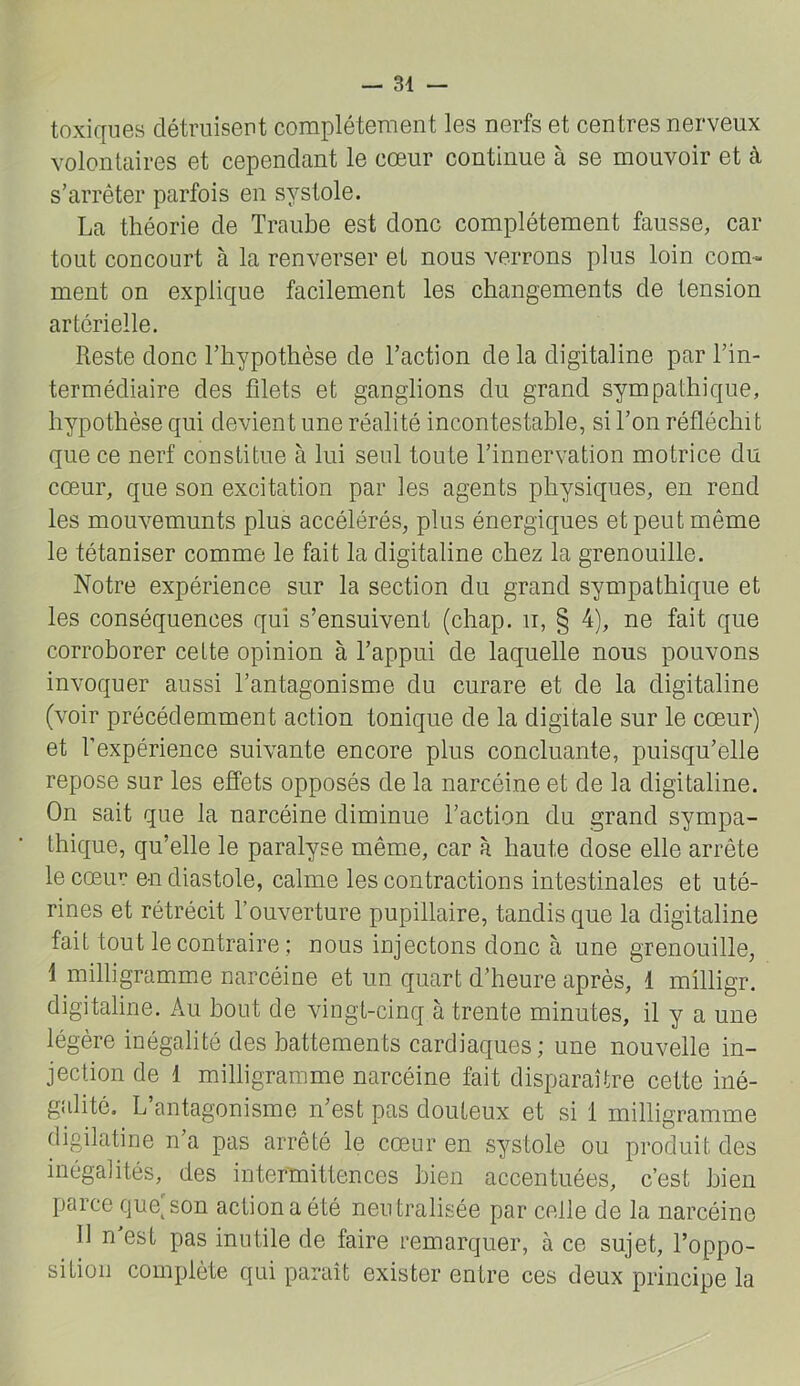 toxiques détruiseut complètement les nerfs et centres nerveux volontaires et cependant le cœur continue à se mouvoir et à s’arrêter parfois en systole. La théorie de Traube est donc complètement fausse, car tout concourt à la renverser et nous verrons plus loin com- ment on explique facilement les changements de tension artérielle. Reste donc l’hypothèse de l’action de la digitaline par l’in- termédiaire des filets et ganglions du grand sympathique, hypothèse qui devient une réalité incontestable, si l’on réfléchit que ce nerf constitue à lui seul toute l’innervation motrice du cœur, que son excitation par les agents physiques, en rend les mouvemunts plus accélérés, plus énergiques et peut même le tétaniser comme le fait la digitaline chez la grenouille. Notre expérience sur la section du grand sympathique et les conséquences qui s’ensuivent (chap. n, § 4), ne fait que corroborer cette opinion à l’appui de laquelle nous pouvons invoquer aussi l’antagonisme du curare et de la digitaline (voir précédemment action tonique de la digitale sur le cœur) et l’expérience suivante encore plus concluante, puisqu’elle repose sur les efi’ets opposés de la narcéine et de la digitaline. On sait que la narcéine diminue l’action du grand sympa- thique, qu’elle le paralyse même, car à haute dose elle arrête le cœur en diastole, calme les contractions intestinales et uté- rines et rétrécit l’ouverture pupillaire, tandis que la digitaline fait tout le contraire ; nous injectons donc à une grenouille, \ milligramme narcéine et un quart d’heure après, 1 milligr. digitaline. x\u bout de vingt-cinq à trente minutes, il y a une légère inégalité des battements cardiaques ; une nouvelle in- jection de 1 milligramme narcéine fait disparaître cette iné- galité. L’antagonisme n’est pas douteux et si 1 milligramme digilatine n’a pas arrêté le cœur en systole ou produit des inégalités, des intermittences bien accentuées, c’est bien parce que^son action a été neutralisée par celle de la narcéine 11 n est pas inutile de faire remarquer, à ce sujet, l’oppo- sition complète qui paraît exister entre ces deux principe la