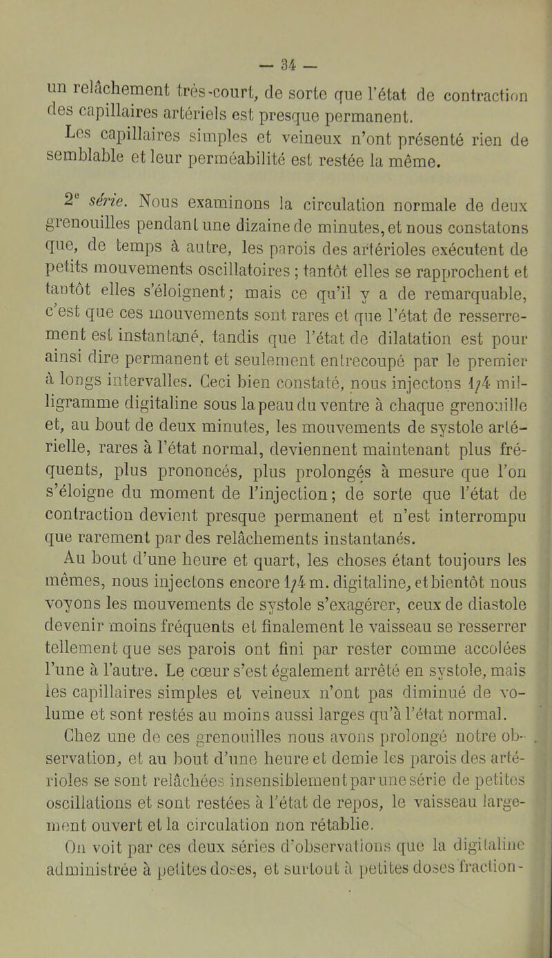 un relâchement très-court, de sorte que l’état de contraction des capillaires artériels est presque permanent. Les capillaires simples et veineux n’ont présenté rien de semblable et leur perméabilité est restée la même. 2“ série. Nous examinons la circulation normale de deux grenouilles pendant une dizaine de minutes, et nous constatons que, de temps à autre, les parois des artérioles exécutent de petits mouvements oscillatoires ; tantôt elles se rapprochent et tantôt elles s’éloignent ; mais ce qu’il y a de remarquable, c est que ces mouvements sont rares et que l’état de resserre- ment est instantané, tandis que l’état de dilatation est pour ainsi dire permanent et seulement entrecoupé par le premier â longs intervalles. Ceci bien constaté, nous injectons 1/4 mil- ligramme digitaline sous la peau du ventre à chaque grenouille et, au bout de deux minutes, les mouvements de systole arté- rielle, rares à l’état normal, deviennent maintenant plus fré- quents, plus prononcés, plus prolongés à mesure que l’on s’éloigne du moment de l’injection; de sorte que l’état de contraction devient presque permanent et n’est interrompu que rarement par des relâchements instantanés. Au bout d’une heure et quart, les choses étant toujours les mêmes, nous injectons encore 1/4m. digitaline, etbientôt nous voyons les mouvements de systole s’exagérer, ceux de diastole devenir moins fréquents et finalement le vaisseau se resserrer tellement que ses parois ont fini par rester comme accolées l’une à l’autre. Le cœur s’est également arrêté en systole, mais les capillaires simples et veineux n’ont pas diminué de vo- lume et sont restés au moins aussi larges qu’à l’état normal. Chez une de ces grenouilles nous avons prolongé notre ob- . servation, et au bout d’une heure et demie les parois des arté- rioles se sont relâchées insensiblement par une série de petites oscillations et sont restées à l’état de repos, le vaisseau large- ment ouvert et la circulation non rétablie. On voit par ces deux séries d’observations que la digUaliiie administrée à petites doses, et surtout à [)etites doses Iraction- J