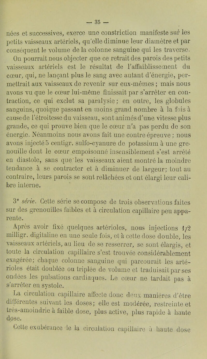 nées et successives, exerce une constriction manifeste sur les petits vaisseaux artériels, qu'elle diminue leur diamètre et par conséquent le volume de la colonne sanguine qui les traverse. On pourrait nous objecter que ce retrait des parois des petits vaisseaux artériels est le résultat de l’affaiblissement du cœur, qui, ne lançant plus le sang avec autant d’énergie, per- mettrait aux vaisseaux de revenir sur eux-mêmes ; mais nous avons vu que le cœur lui-méme finissait par s’arrêter en con- traction, ce qui exclut sa paralysie ; en outre, les globules sanguins, quoique passant en moins grand nombre à la fois à cause de l’étroitesse du vaisseau, sont animés d’une vitesse plus grande, ce qui prouve bien que le cœur n’a pas perdu de son énergie. Néanmoins nous avons fait une contre épreuve ; nous avons injectés centigr. sulfo-cyanure de potassium à une gre- nouille dont le cœur empoisonné insensiblement s’est arrêté en diastole, sans que'les vaisseaux aient montré la moindre tendance à se contracter et à diminuer de largeur; tout au contraire, leurs parois se sont relâchées et ont élargi leur cali- bre interne. 3® série. Cette série se compose de trois observations faites sur des grenouilles faibles et à circulation capillaire peu appa- rente. Après avoir fixé quelques artérioles, nous injections 1/2 milligr. digitaline en une seule fois, et à cette dose double, les vaisseaux artériels, au lieu de se resserrer, se sont élargis, et toute la circulation capillaire s’est trouvée considérablement exagérée; chaque colonne sanguine qui parcourait les arté- rioles était doublée ou triplée de volume et traduisait par ses ondées les pulsations cardiaques. Le cœur ne tardait pas à s’arrêter en systole. La circulation capillaire affecte donc doux manières d’être différentes suivant les doses; elle est modérée, restreinte et très-amoindrie à faible dose, plus active, plus rapide à haute dose. Cette exubérance de la circulation capillaire à haute dose