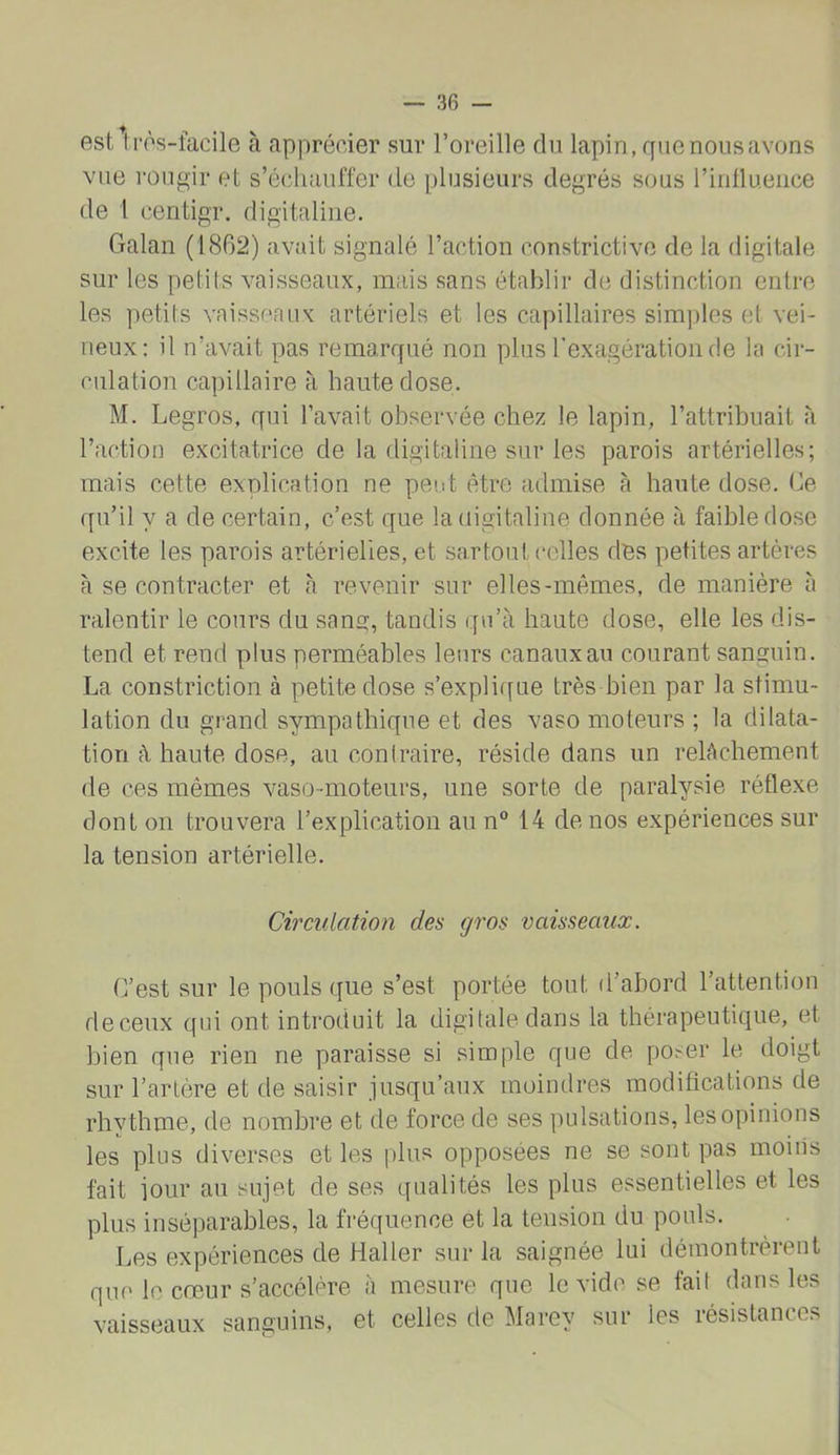 estlrôs-facile à apprécier sur l’oreille du lapin, ff ne nous avons vue rougir et s’échauffer de plusieurs degrés sous ririllueiice de 1 centigr. digitaline. Galan (1862) avait signalé l’action constrictive de la digitale sur les petits vaisseaux, mais sans établir de distinction entre les petits vaisseaux artériels et les capillaires sim])les et vei- neux: il n’avait pas remarqué non plus l'exagération de la cir- culation capillaire à haute dose. M. Legros, qui l’avait observée chez le lapin, l’attribuait à l’action excitatrice de la digitaline sur les parois artérielles; mais cette explication ne peut être admise à haute dose. Ce qu’il y a de certain, c’est que la digitaline donnée à faible dose excite les parois artérielles, et sa.rtout celles dés petites artères à se contracter et à revenir sur elles-mêmes, de manière à ralentir le cours du sang, tandis (fu’à haute dose, elle les dis- tend et rend plus perméables leurs canaux au courant sanguin. La constriction à petite dose s’explif[ue très bien par la stimu- lation du grand sympathique et des vaso moteurs ; la dilata- tion à haute dose, au conlraire, réside dans un relâchement de ces mêmes vaso-moteurs, une sorte de paralysie réflexe dont on trouvera l’explication au n 14 de nos expériences sur la tension artérielle. Circulation des gros vaisseaux. C’est sur le pouls que s’est portée tout d’abord l’attention de ceux qui ont introduit la digitale dans la tbérapeutique, et bien que rien ne paraisse si simple que de poser le doigt sur l’artère et de saisir jusqu’aux moindres modifications de rhytbme, de nombre et de force de ses pulsations, les opinions les plus diverses et les plus opposées ne se sont pas moins fait jour au sujet de ses qualités les plus essentielles et les plus inséparables, la fréquence et la tension du pouls. Les expériences de Haller sur la saignée lui démontrèrent que le cœur s’accélère à mesure que le vide se fait dans les vaisseaux sanguins, et celles de Marey sur les résistances