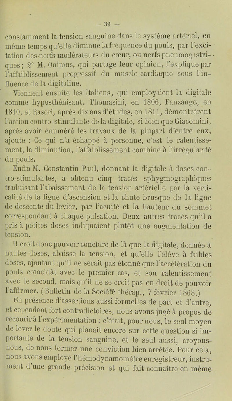 — 89 constamment la tension sanguine dans lo système artériel, en même temps qu’elle diminue la fréquence du pouls, par l’exci- tation des-nerfs modérateurs du cœur, ou nerfs pneumogastri-- ques; 2 M. Onimus, qui partage leur opinion, l’explique par l’affaiblissement progressif du muscle cardiaque sous l’in- fluence de la digitaline. Viennent ensuite les Italiens, qui employaient la digitale comme hyposthénisant. Thomasini, en 1806, Fanzango, en 1810, et Rasori, après dix ans d’études, en 1811, démontrèrent l’action contro-stimulante de la digitale, si bien que Giacomini, après avoir énuméré les travaux de la plupart d’entre eux, ajoute : Ce qui n’a échappé à personne, c’est le ralentisse- ment, la diminution, l’affaiblissement combiné à l’irrégularité du pouls. Enfin M. Constantin Paul, donnant la digitale à doses con- tro-stimulaotes, a obtenu cinq tracés sphygmographiques traduisant l’abaissement de la tension artérielle par la verti- calité de la ligne d’ascension et la chute brusque de la ligue de descente du levier, par l’acuité et la hauteur du somaiet correspondant à chaque pulsation. Deux autres tracés qu’il a pris à petites doses indiquaient plutôt une augmentation de tension. 11 croit donc pouvoir conclure de là que la digitale, donnée à hautes doses, abaisse la tension, et qu’elle l’élève à faibles doses, ajoutant qu’il ne serait pas étonné que Faccélération du pouls coïncidât avec le premier cas, et son ralentissement avec le second, mais qu’il ne se croit pas en droit de pouvoir l’affirmer. (Bulletin de la Société thérap., 7 février 1868.) En présence d’assertions aussi formelles de part et d’autre, et cejjendant fort contradictoires, nous avons jugé à propos de recourir à l’expérimentation; c’était, pour nous, le seul moyen de lever le doute qui planait encore sur cette question si im- portante de la tension sanguine, et le seul aussi, croyons- nous, de nous former une conviction bien arrêtée. Pour cela, nous avons employé l’hérnodynamomètre enregistreur, instru- ment d une grande précision et qui fait connaître en même