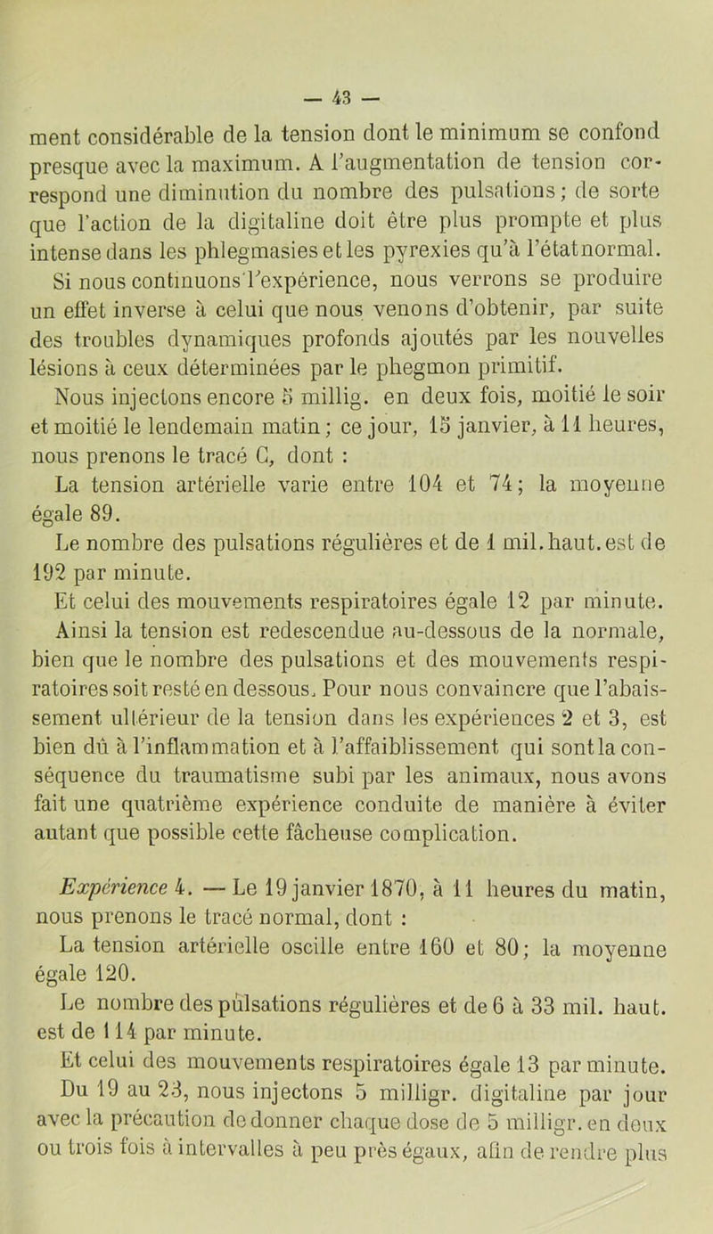 ment considérable de la tension dont le minimum se confond presque avec la maximum. A l’augmentation de tension cor- respond une diminution du nombre des pulsations ; de sorte que l’action de la digitaline doit être plus prompte et plus intense dans les phlegmasies etles pyrexies qu’à l’étatuormal. Si nous continuons bexpérience, nous verrons se produire un effet inverse à celui que nous venons d’obtenir, par suite des troubles dynamiques profonds ajoutés par les nouvelles lésions à ceux déterminées par le pliegmon primitif. Nous injectons encore 5 millig. en deux fois, moitié le soir et moitié le lendemain matin ; ce jour, 15 janvier, à 11 heures, nous prenons le tracé G, dont : La tension artérielle varie entre 104 et 74; la moyenne égale 89. Le nombre des pulsations régulières et de 1 mil.haut, est de 192 par minute. Et celui des mouvements respiratoires égale 12 par minute. Ainsi la tension est redescendue au-dessous de la normale, bien que le nombre des pulsations et des mouvements respi- ratoires soit resté en dessous. Pour nous convaincre que l’abais- sement ultérieur de la tension dans les expériences 2 et 3, est bien dû à l’inflammation et à l’affaiblissement qui sont la con- séquence du traumatisme subi par les animaux, nous avons fait une quatrième expérience conduite de manière à éviter autant que possible cette fâcheuse complication. Expérience k. —Le 19 janvier 1870, à 11 heures du matin, nous prenons le tracé normal, dont ; La tension artérielle oscille entre 160 et 80; la moyenne égale 120. Le nombre des pulsations régulières et de 6 à 33 mil. haut, est de 114 par minute. Et celui des mouvements respiratoires égale 13 par minute. Du 19 au 23, nous injectons 5 milligr. digitaline par jour avec la précaution do donner chaque dose de 5 milligr. en deux ou trois fois à intervalles à peu près égaux, afin de rendre plus