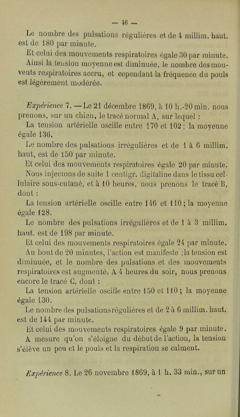 Le nombre des pulsations régulières et de 4 millim. haut, est de 180 par minute. Et celui des mouvements respiratoires égale 30 par minute. Ainsi la tension moyenne est diminuée, le nombre des mou- vents respiratoires accru, et cependant la fréquence du pouls est légèrement modérée. Expérience 7. —Le 21 décembre 1869, à 10 h.-20min. nous prenons, sur un chien, le tracé normal A, sur lequel ; La tension artérielle oscille entre 170 et 102; la moyenne égale 136. Le nombre des pulsations irrégulières et de 1 à 6 millim. haut, est de 150 par minute. Et celui des mouvements respiratoires égale 20 par minute. Nous injectons de suite 1 centigr. digitaline dans le tissu cel- lulaire sous-cutané, et à 10 heures, nous prenons le tracé B, dont : La tension artérielle oscille entre 146 et 110; la moyenne égale 128. Le nombre des pulsations irrégulières et de 1 à 3 millim. haut, est de 198 par minute. Et celui des mouvements respiratoires égale 24 par minute. Au bout de 20 minutes, l’action est manifeste ;la tension est diminuée, et le nombre des pulsations et des mouvements respiratoires est augmenté. A 4 heures du soir, nous prenons encore le tracé G, dont : La tension artérielle oscille entre 150 et 110 ; la moyenne égale 130. Le nombre des pulsations régulières et de 2 à 6 millim. haut, est de 144 par minute. Et celui des mouvements respiratoires égale 9 par minute. A mesure qu’on s’éloigne du début de l’action, la tension s’élève un peu et le pouls et la respiration se calment. Expérience 8. Le 26 novembre 1869, à 1 h. 33 min., sur un