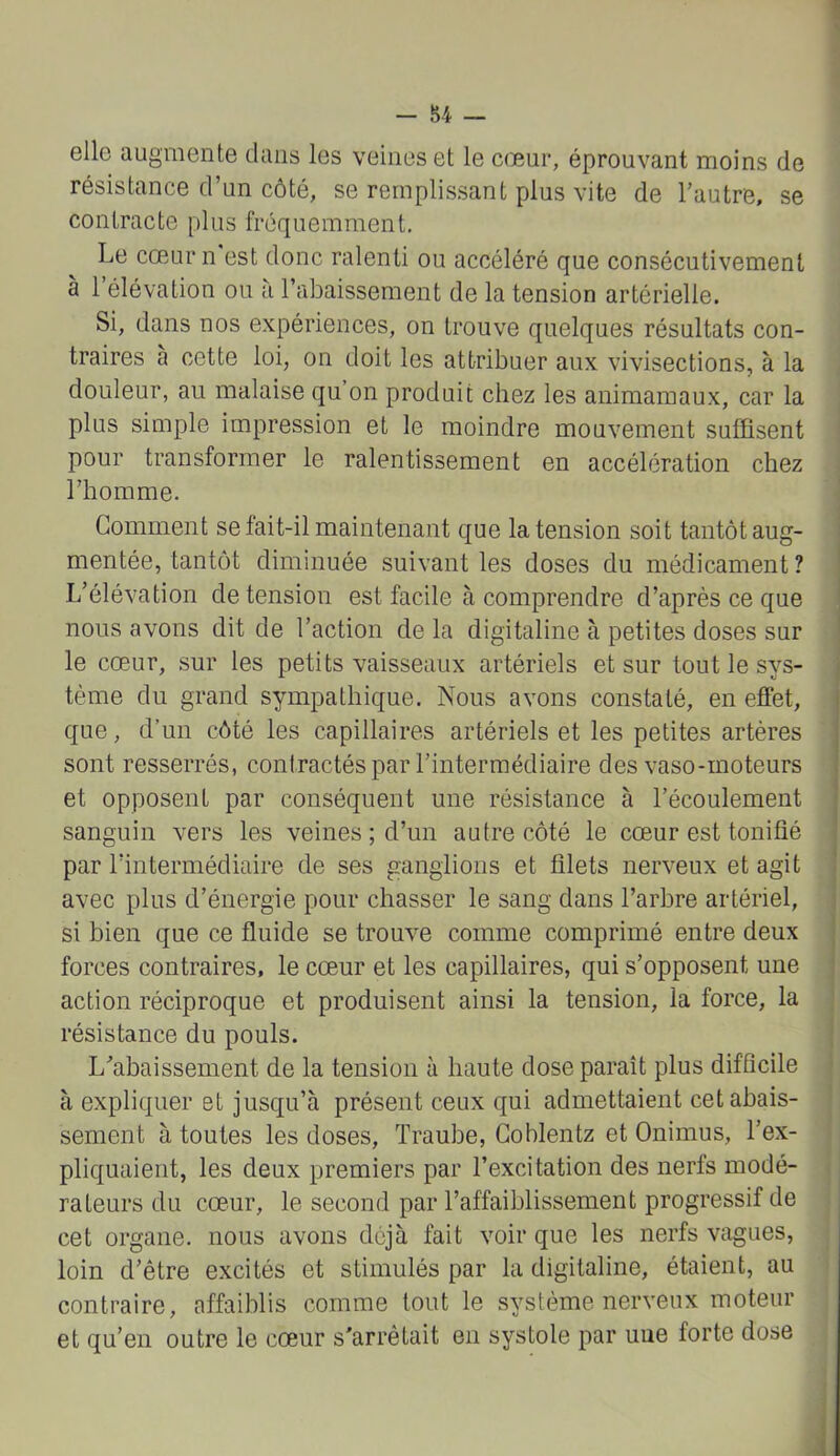 elle augmente dans les veines et le cœur, éprouvant moins de résistance d’un côté, se remplissant plus vite de l’autre, se contracte plus fréquemment. Le cœmrn est donc ralenti ou accéléré que consécutivement à 1 élévation ou à l’abaissement de la tension artérielle. Si, dans nos expériences, on trouve quelques résultats con- traires à cette loi, on doit les attribuer aux vivisections, à la douleur, au malaise qu on produit chez les animamaux, car la plus simple impression et le moindre mouvement suffisent j pour transformer le ralentissement en accélération chez l’homme. Gomment se fait-il maintenant que la tension soit tantôt aug- mentée, tantôt diminuée suivant les doses du médicament ? L’élévation de tension est facile à comprendre d’après ce que nous avons dit de l’action de la digitaline à petites doses sur le cœur, sur les petits vaisseaux artériels et sur tout le sys- tème du grand sympathique. Nous avons constaté, en effet, que, d’un côté les capillaires artériels et les petites artères sont resserrés, contractés par l’intermédiaire des vaso-moteurs et opposent par conséquent une résistance à l’écoulement sanguin vers les veines ; d’un autre côté le cœur est tonifié par l’intermédiaire de ses ganglions et filets nerveux et agit avec plus d’énergie pour chasser le sang dans l’arbre artériel, si bien que ce fluide se trouve comme comprimé entre deux forces contraires, le cœur et les capillaires, qui s’opposent une action réciproque et produisent ainsi la tension, la force, la résistance du pouls. L’abaissement de la tension à haute dose paraît plus difficile | à expliquer et jusqu’à présent ceux qui admettaient cetabais- ! sement à toutes les doses, Traube, Goblentz et Onimus, l’ex- pliquaient, les deux premiers par l’excitation des nerfs modé- i raleurs du cœur, le second par l’affaiblissement progressif de cet organe, nous avons déjà fait voir que les nerfs vagues, loin d’être excités et stimulés par la digitaline, étaient, au contraire, affaiblis comme tout le système nerveux moteur et qu’en outre le cœur s'arrêtait en systole par uue forte dose