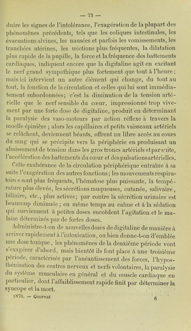 dnire les signes de l’intolérance, l’exagération de la plupart des phénomènes précédents, tels que les coliques intestinales, les évacuations alvines, les nausées et parfois les vomissements, les tranchées utérines, les mictions plus fréquentes, la dilatation plus rapide de la pupille, la force et lafréquence des battements cardiaques, indiquent encore que la digitaline agit en excitant le nerf grand sympathique plus fortement que tout à l’heure ; mais ici intervient un autre élément qui change, du tout au tout, la fonction de la circulation et celles qui lui sont immédia- tement subordonnées; c’est la diminution de la tension arté- rielle que le nerf sensible du cœur, impressionné trop vive- ment par une forte dose de digitaline, produit en déterminant la paralysie des vaso-moteurs par action réflexe à travers la moelle épinière ; alors les capillaires et petits vaisseaux artériels se relâchent, deviennent béants, offrent un libre accès au cours du sang qui se précipite vers la périphérie en produisant un abaissement de tension dans les gros troncs artériels etpar suite, l’accélération des battements du cœur et despulsationsartérielles. Cette exubérance de la circulation périphérique entraîne à sa suite l’exagération des autres fonctions; les mouvements respira- toire s sont plus fréquents, l’hématose plus puissante, la tempé- rature plus élevée, les sécrétions muqueuses, cutanée, salivaire, biliaire, etc., plus actives; par contre la sécrétion urinaire est beaucoup diminuée ; en même temps au calme et à la sédation qui surviennent â petites doses succèdent l’agitation et le ma- laise déterminés par de fortes doses. Administre-t-on de nouvelles doses dedigitaline de manière à arriver rapidement à l’intoxication, ou bien donne-t-on d’eniblée une dose toxique, les phénomènes de la deuxième période vont s’exagérer d’abord, mais bientôt ils font place à une troisième période, caractérisée par l’anéantissement des forces, l’hypos- thénisation des centres nerveux et nerfs volontaires, la paralysie du système musculaire en général et du muscle cardiaque en particulier, dont l’affaiblissement rapide finit par déterminer la syncope et la mort. ' 1H70, — Gourvat c '