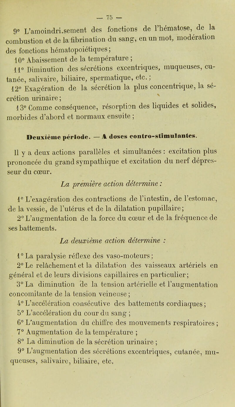 9” L’amoindri.sement des fonctions de l’hématose, de la combustion et de la fibrination du sang, en un mot, modération des fonctions hématopoiétiques ; 10° Abaissement de la température ; 11° Diminution des sécrétions excentriques, muqueuses, cu- tanée, salivaire, biliaire, spermatique, etc., 12° Exagération de la sécrétion la plus concentrique, la sé- crétion urinaire ; l3° Comme conséquence, résorption des liquides et solides, morbides d’abord et normaux ensuite ; Deuxième période. — A. doses eontro-stimulantes. 11 y a deux actions parallèles et simultanées : excitation plus prononcée du grand sympathique et excitation du nerf dépres- seur du cœur. La première action détermine : 1° L’exagération des contractions de l’intestin, de l’estomac, de la vessie, de l’utérus et de la dilatation pupillaire; 2° L’augmentation de la force du cœur et de la fréquence de ses battements. La deuxième action détermine : l°La paralysie réflexe des vaso-moteurs; 2° Le relâchement et la dilatation des vaisseaux artériels en général et de leurs divisions capillaires en particulier; 3° La diminution de la tension artérielle et l’augmentation concomitante de la tension veineuse ; 4° L’accélération consécutive des battements cordiaques ; 5° L’accélération du cour du sang ; 6° L'augmentation du chitfre des mouvements respiratoires ; 7° Augmentation de la température ; 8° La diminution de la sécrétion urinaire ; 9° L’augmentation des sécrétions excentriques, cutanée, mu- queuses, salivaire, biliaire, etc.