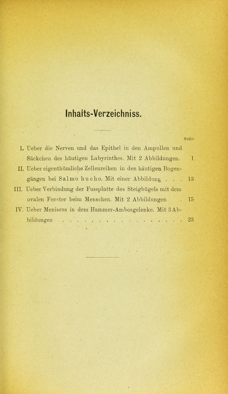 Inhaits-Verzeichniss. Seite I. Ueber die Nerven und das Epithel in den Ampullen und Säckchen des häutigen Labyrinthes. Mit 2 Abbildungen. 1 II. Ueber eigenthümliche Zellenreihen in den häutigen Bogen- gängen bei Salmo hucho. Mit einer Abbildung ... 13 III. Ueber Verbindung der Fussplatte des Steigbügels mit dem ovalen Ferster beim Menschen. Mit 2 Abbildungen . 15 IV. Ueber Meniscus in dem Hammer-Ambosgelenke. Mit 3 Ab- bildungen 23