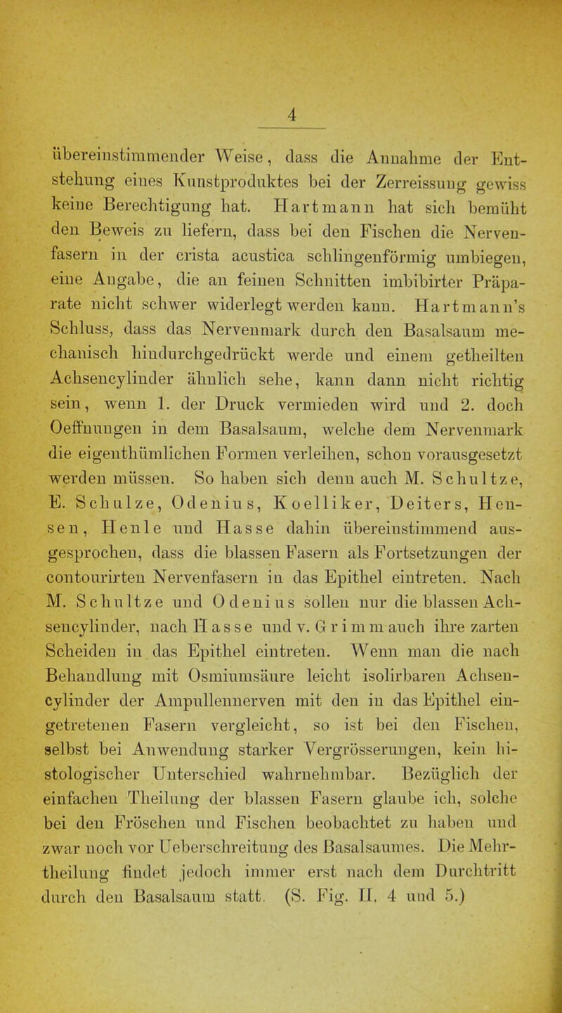übereinstimmender Weise, dass die Annahme der Ent- stehung eines Kunstproduktes bei der Zerreissuug gewiss keine Berechtigung hat. Hart mann hat sich bemüht den Beweis zu liefern, dass bei den Fischen die Nerven- fasern in der crista acustica schlingenförmig umbiegen, eine Angabe, die an feinen Schnitten imbibirter Präpa- rate nicht schwer widerlegt werden kann. Hartmann’s Schluss, dass das Nervenmark durch den Basalsaum me- chanisch hiudurchgedrückt werde und einem getheilten Achsencylinder ähnlich sehe, kann dann nicht richtig sein, wenn 1. der Druck vermieden wird und 2. doch Oeffhungen in dem Basalsaum, welche dem Nervenmark die eigenthümlichen Formen verleihen, schon vorausgesetzt werden müssen. So haben sich denn auch M. Schultze, E. Schulze, Odenius, Koelliker, Deiters, Hen- sen, Heule und Hasse dahin übereinstimmend aus- gesprochen, dass die blassen Fasern als Fortsetzungen der contourirten Nervenfasern in das Epithel eintreten. Nach M. Schnitze und Odenius sollen nur die blassen Ach- sencylinder, nach Hasse und v. G r i m m auch ihre zarten Scheiden in das Epithel eintreten. Wenn man die nach Behandlung mit Osmiumsäure leicht isolirbaren Achsen- cylinder der Ampullennerven mit den iu das Epithel eiu- getretenen Fasern vergleicht, so ist bei den Fischen, selbst bei Anwendung starker Yergrösserungen, kein hi- stologischer Unterschied wahrnehmbar. Bezüglich der einfachen Theilung der blassen Fasern glaube ich, solche bei den Fröschen und Fischen beobachtet zu haben und zwar noch vor Ueberschreitung des Basalsaumes. Die Melir- theilung findet jedoch immer erst nach dem Durchtritt durch den Basalsaum statt. (S. Fig. II. 4 und 5.)