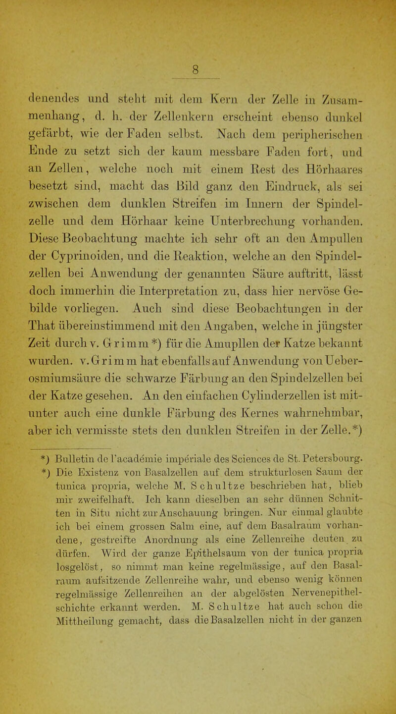 clenendes und steht mit dem Kern der Zelle in Zusam- menhang, d. h. der Zellenkern erscheint ebenso dunkel gefärbt, wie der Faden selbst. Nach dem peripherischen Ende zu setzt sich der kaum messbare Faden fort, und an Zellen, welche noch mit einem Rest des Hörhaares besetzt sind, macht das Bild ganz den Eindruck, als sei zwischen dem dunklen Streifen im Innern der Spindel- zelle und dem Hörhaar keine Unterbrechung vorhanden. Diese Beobachtung machte ich sehr oft an den Ampullen der Cyprinoiden, und die Reaktion, welche an den Spindel- zellen bei Anwendung der genannten Säure auftritt, lässt doch immerhin die Interpretation zu, dass hier nervöse Ge- bilde vorliegen. Auch sind diese Beobachtungen in der That übereinstimmend mit den Angaben, welche in jüngster Zeit durch v. Grimm * *) für die Amupllen der Katze bekannt wurden, v. G r i m m hat ebenfalls auf Anwendung von Ueber- osmiumsäure die schwarze Färbung an den Spindelzellen bei der Katze gesehen. An den einfachen Cylinderzellen ist mit- unter auch eine dunkle Färbung des Kernes wahrnehmbar, aber ich vermisste stets den dunklen Streifen in der Zelle.*) *) Bulletin de l’academie imperiale des Sciences de St. Petersbourg. *) Die Existenz von Basalzellen auf dem strukturlosen Saum der tunica propria, welche M. Schultze beschrieben hat, blieb mir zweifelhaft. Ich kann dieselben an sehr dünnen Schnit- ten in Situ nicht zur Anschauung bringen. Nur einmal glaubte ich bei einem grossen Salm eine, auf dem Basalraum vorhan- dene , gestreifte Anordnung als eine Zellenreihe deuten zu dürfen. Wird der ganze Epithelsaum von der tunica propria losgelöst, so nimmt man keine regelmässige, auf den Basal- raum aufsitzende Zellenreihe wahr, und ebenso wenig können regelmässige Zellenreihen an der abgelösten Nervenepithel- schichte erkannt werden. M. Schultze hat auch schon die Mittheilung gemacht, dass die Basalzellen nicht in der ganzen