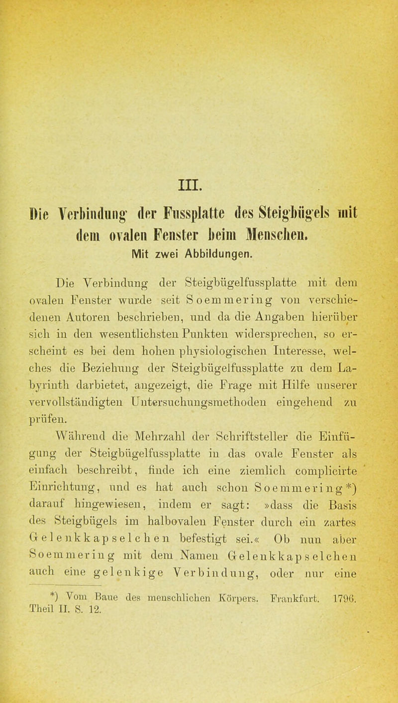 Die Verbindung* der Fussplatte des Steigbügels mit dem ovalen Fenster beim Menschen. Mit zwei Abbildungen. Die Verbindung der Steigbügelfussplatte mit dem ovalen Fenster wurde seit Soemmering von verschie- denen Autoren beschrieben, und da die Angaben hierüber sieb in den wesentlichsten Punkten widersprechen, so er- scheint es bei dem hohen physiologischen Interesse, wel- ches die Beziehung der Steigbügelfussplatte zu dem La- byrinth darbietet, angezeigt, die Frage mit Hilfe unserer vervollständigten Untersuchungsmethoden eingehend zu prüfen. Während die Mehrzahl der Schriftsteller die Einfü- gung der Steigbügelfussplatte in das ovale Fenster als einfach beschreibt, finde ich eine ziemlich complicirte Einrichtung, und es hat auch schon Soemmering *) darauf hingewiesen, indem er sagt: »dass die Basis des Steigbügels im halbovalen Fenster durch ein zartes Gelenkkapselchen befestigt sei.« 0b nun aber Soemmering mit dem Namen Gelenkkapselchen auch eine gelenkige Verbindung, oder nur eine *) Vom Bane des menschlichen Körpers. Frankfurt. 179ö. Theil II. S. 12.