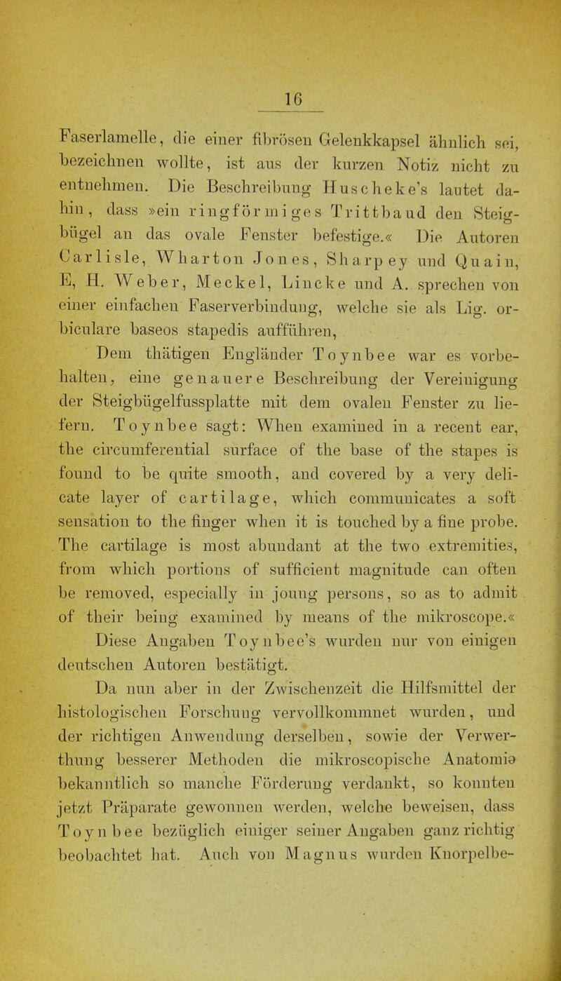 IG .Faserlamelle, die einer fibrösen Gelenkkapsel ähnlich sei, bezeichnen wollte, ist ans der kurzen Notiz nicht zu entnehmen. Die Beschreibung Huscheke’s lautet da- hin, dass »ein ringförmiges Trittbaud den Steig- bügel an das ovale Fenster befestige.« Die Autoren Carlisle, W har ton Jones, Sharpey und Quain, F, H. Weber, Meckel, Lincke und A. sprechen von einer einfachen Faserverbinduug, welche sie als lim. or- biculare baseos stapedis auffuhren, Dem thätigen Engländer Toynbee war es Vorbe- halten, eine genauere Beschreibung der Vereiuiguno- der Steigbiigelfussplatte mit dem ovalen Fenster zu lie- fern. Toynbee sagt: When examined in a recent ear, the circumferential surface of the base of the stapes is found to be quite smooth, and covered by a very deli- cate layer of cartilage, which eommuuicates a soft Sensation to the finger when it is touched by a fiue probe. The cartilage is most abundant at the two extremities, from which portions of sufficient magnitude can offen be removed, especially in joung persons, so as to admit of their beiug examined by means of the mikroscope.« Diese Angaben Toynbee’s wurden nur von einigen deutschen Autoren bestätigt. Da nun aber in der Zwischenzeit die Hilfsmittel der histologischen Forschung vervollkommnet wurden, und der richtigen Anwendung derselben, sowie der Verwer- thung besserer Methoden die mikroscopische Anatomia bekanntlich so manche Förderung verdankt, so konnten jetzt Präparate gewonnen werden, welche beweisen, dass Toynbee bezüglich einiger seiner Angaben ganz richtig beobachtet hat. Auch von Magnus wurden Knorpelbe-